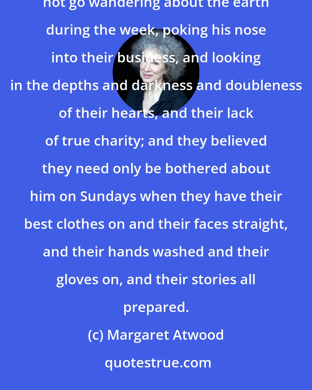 Margaret Atwood: They are hypocrites, they think the Church is a cage to keep God in, so he will stay locked up there and not go wandering about the earth during the week, poking his nose into their business, and looking in the depths and darkness and doubleness of their hearts, and their lack of true charity; and they believed they need only be bothered about him on Sundays when they have their best clothes on and their faces straight, and their hands washed and their gloves on, and their stories all prepared.