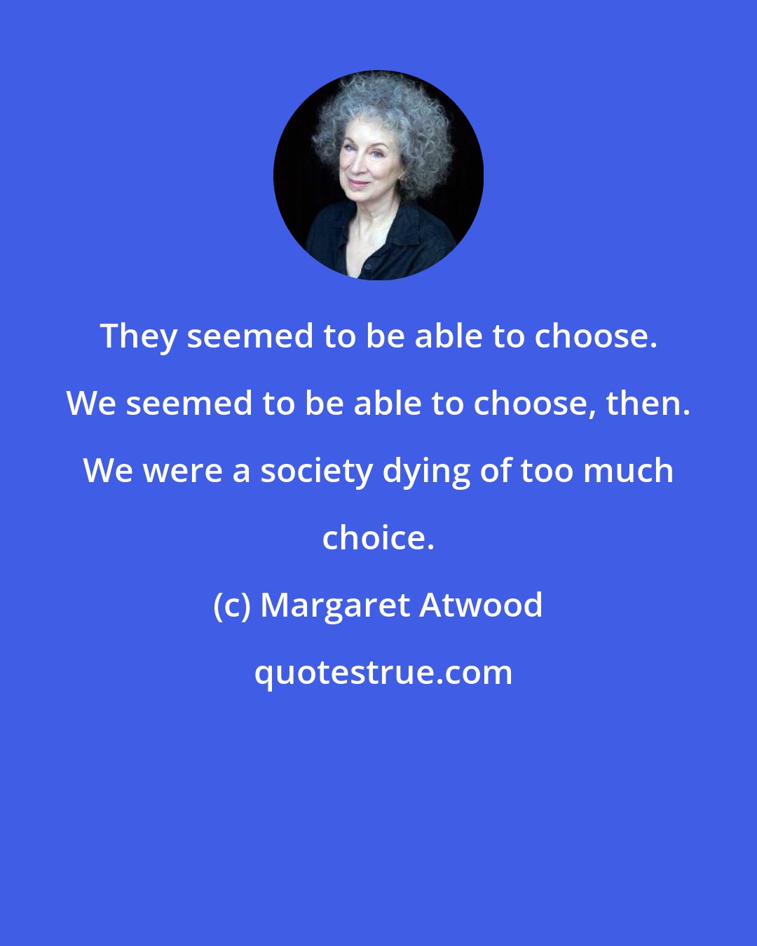 Margaret Atwood: They seemed to be able to choose. We seemed to be able to choose, then. We were a society dying of too much choice.