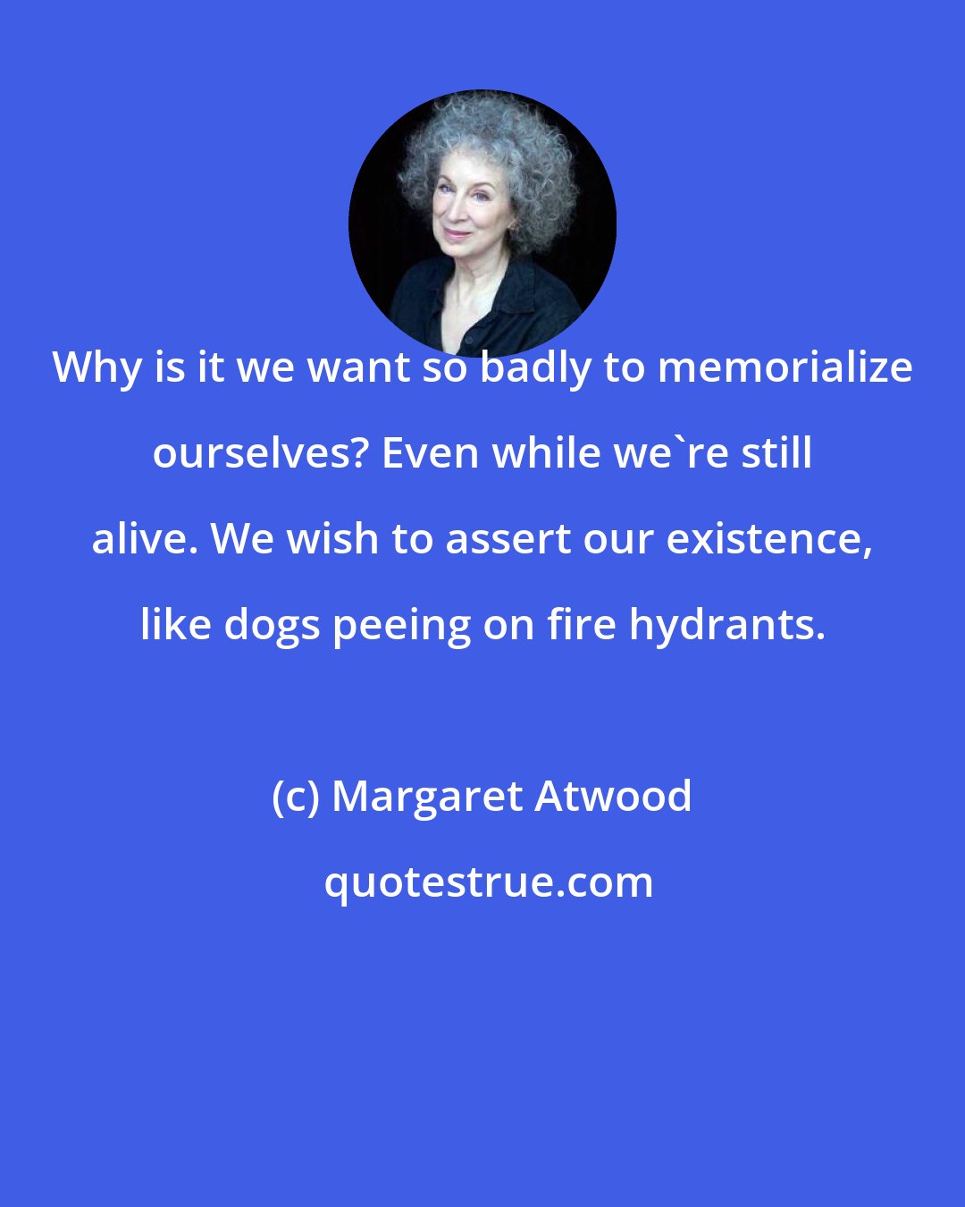 Margaret Atwood: Why is it we want so badly to memorialize ourselves? Even while we're still alive. We wish to assert our existence, like dogs peeing on fire hydrants.