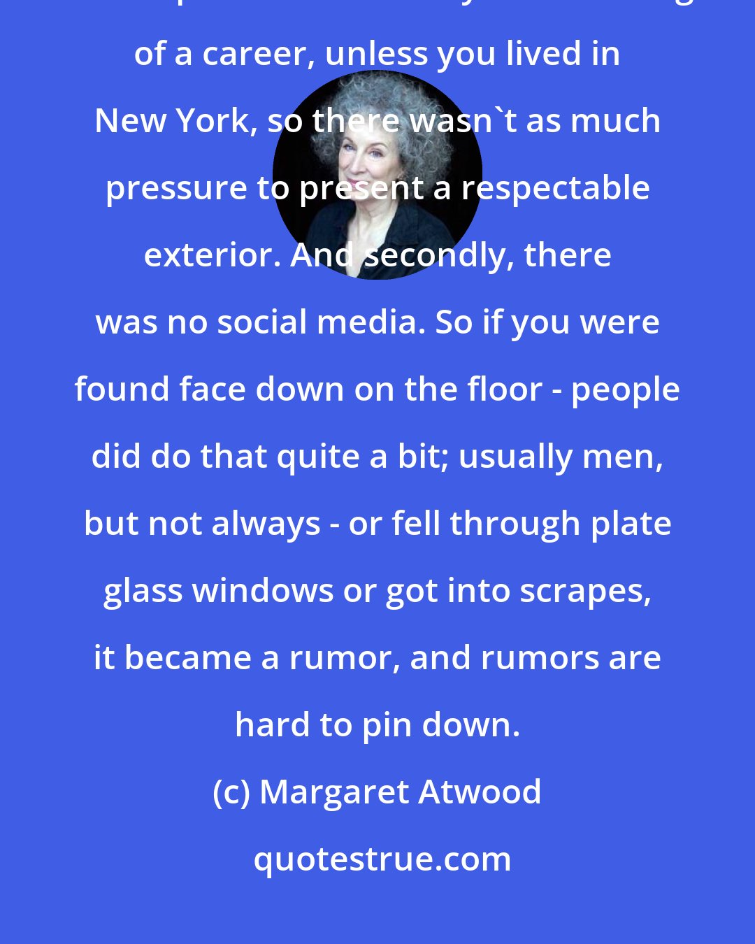 Margaret Atwood: Writers are much better behaved nowadays, for a couple of reasons. Once upon a time nobody was thinking of a career, unless you lived in New York, so there wasn't as much pressure to present a respectable exterior. And secondly, there was no social media. So if you were found face down on the floor - people did do that quite a bit; usually men, but not always - or fell through plate glass windows or got into scrapes, it became a rumor, and rumors are hard to pin down.