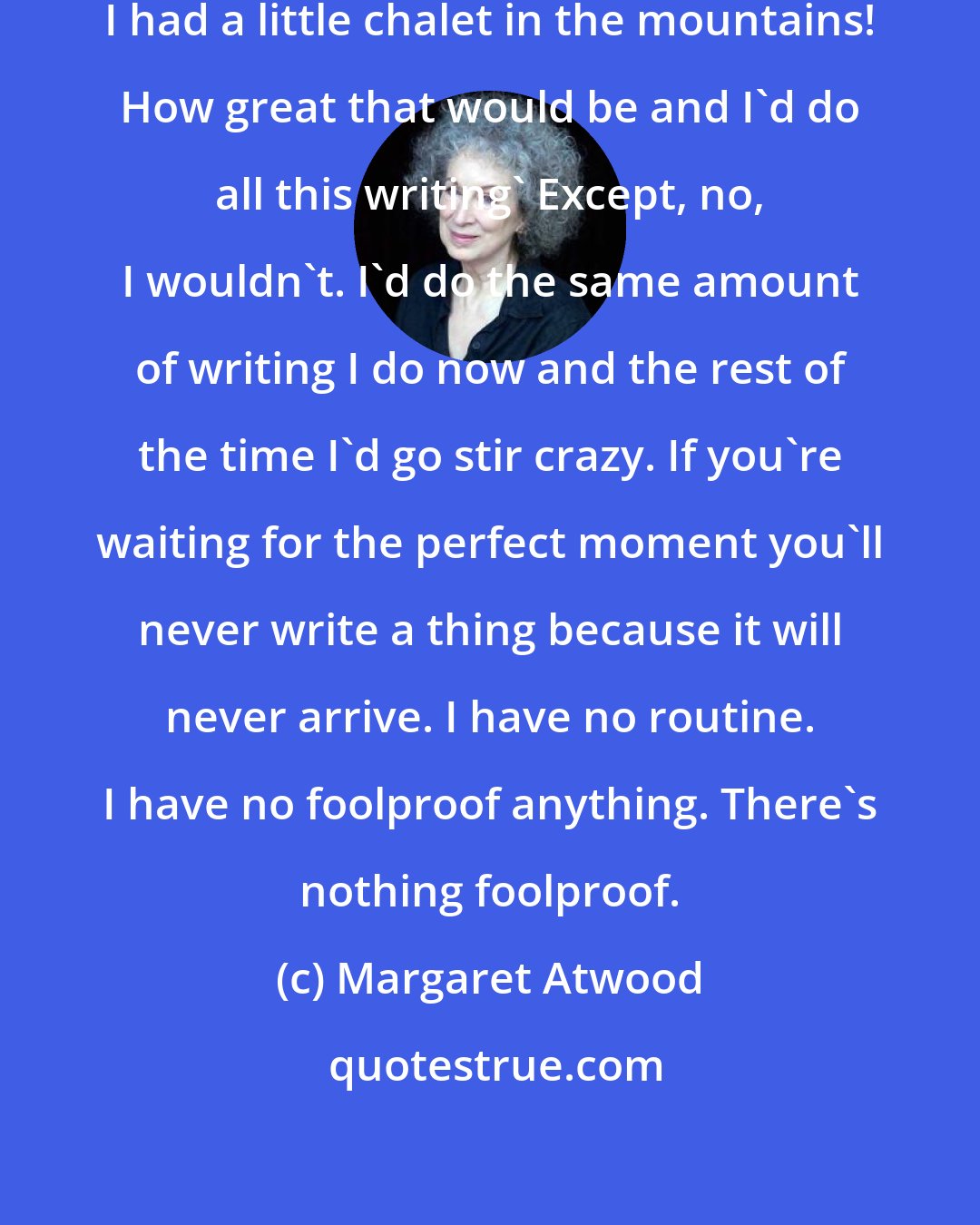 Margaret Atwood: You always think, 'Oh, if only I had a little chalet in the mountains! How great that would be and I'd do all this writing' Except, no, I wouldn't. I'd do the same amount of writing I do now and the rest of the time I'd go stir crazy. If you're waiting for the perfect moment you'll never write a thing because it will never arrive. I have no routine. I have no foolproof anything. There's nothing foolproof.