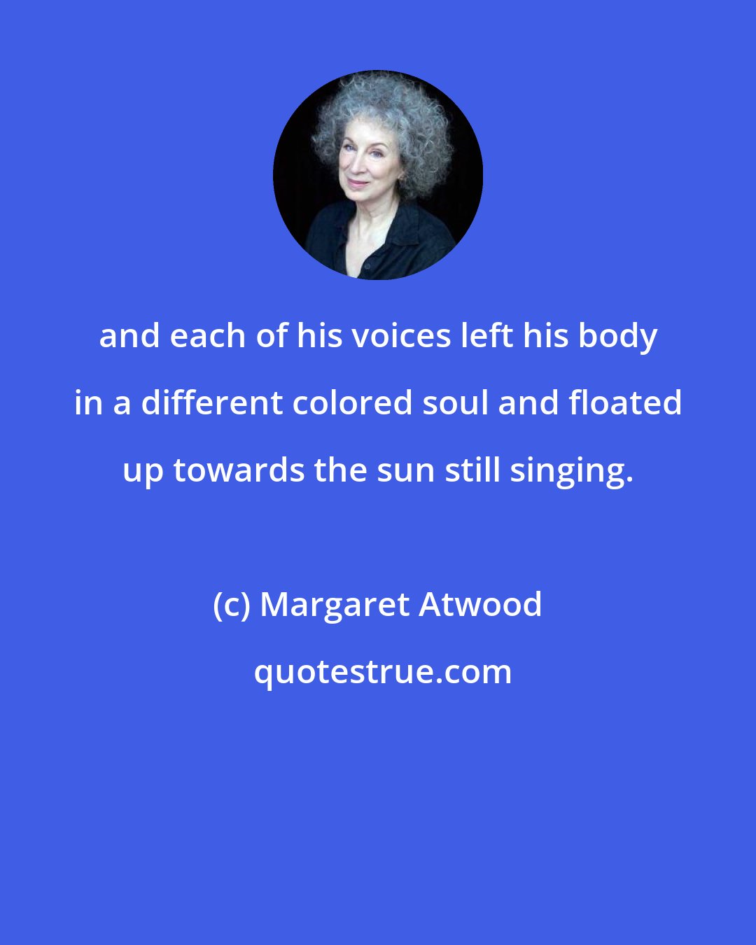 Margaret Atwood: and each of his voices left his body in a different colored soul and floated up towards the sun still singing.