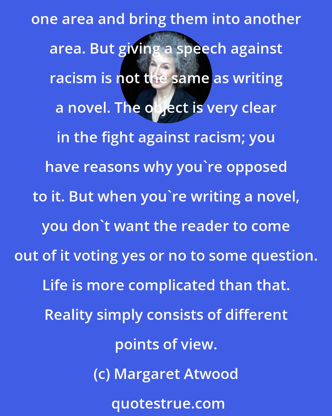 Margaret Atwood: As an artist your first loyalty is to your art. Unless this is the case, you're going to be a second-rate artist. I don't mean there's never any overlap. You learn things in one area and bring them into another area. But giving a speech against racism is not the same as writing a novel. The object is very clear in the fight against racism; you have reasons why you're opposed to it. But when you're writing a novel, you don't want the reader to come out of it voting yes or no to some question. Life is more complicated than that. Reality simply consists of different points of view.