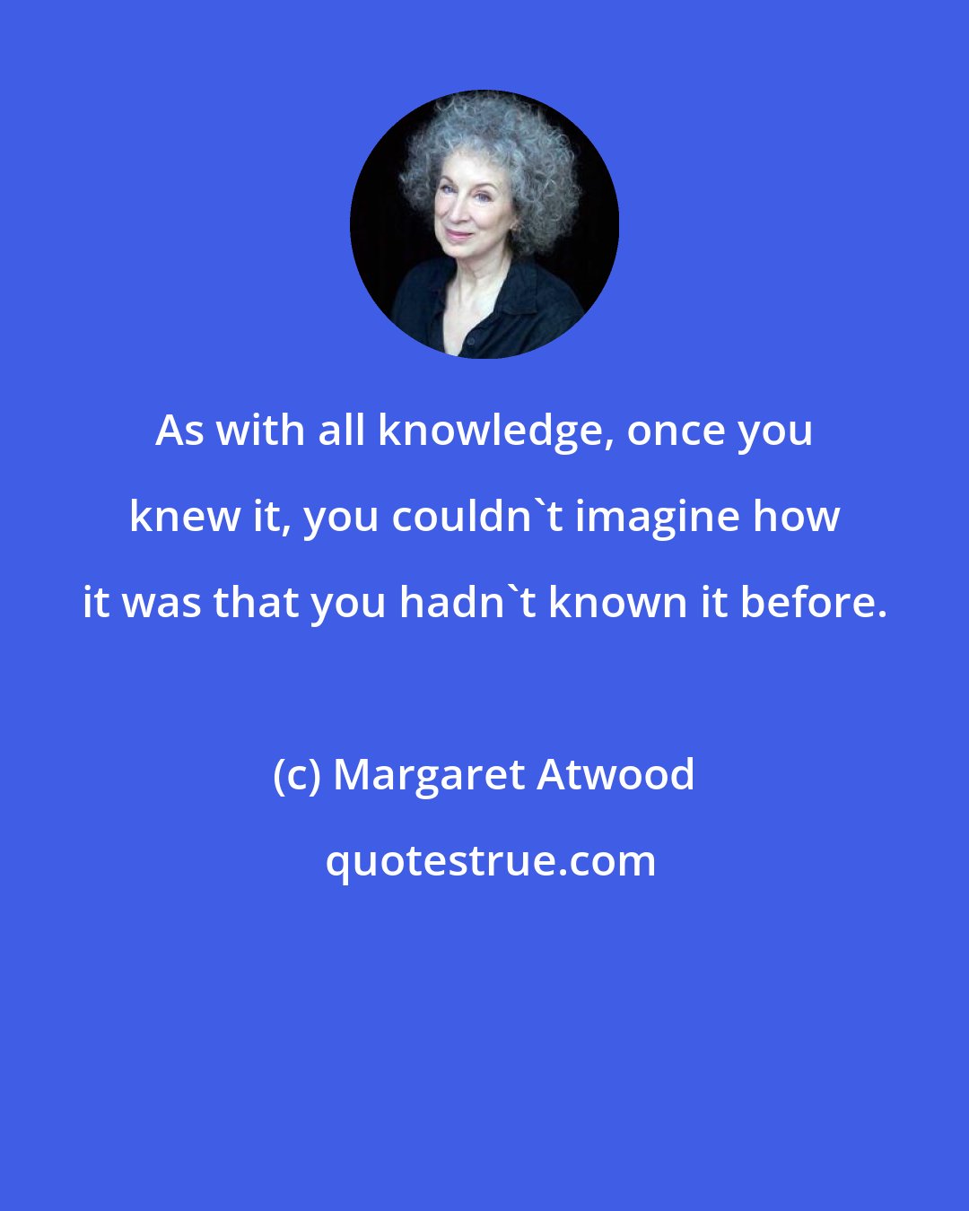 Margaret Atwood: As with all knowledge, once you knew it, you couldn't imagine how it was that you hadn't known it before.