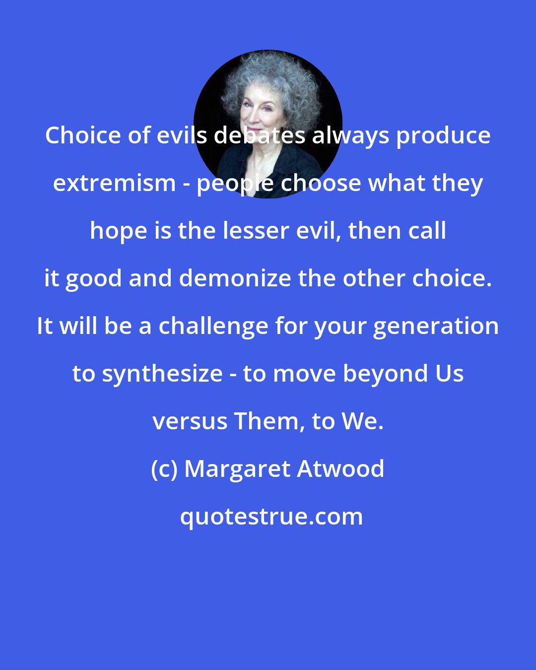 Margaret Atwood: Choice of evils debates always produce extremism - people choose what they hope is the lesser evil, then call it good and demonize the other choice. It will be a challenge for your generation to synthesize - to move beyond Us versus Them, to We.