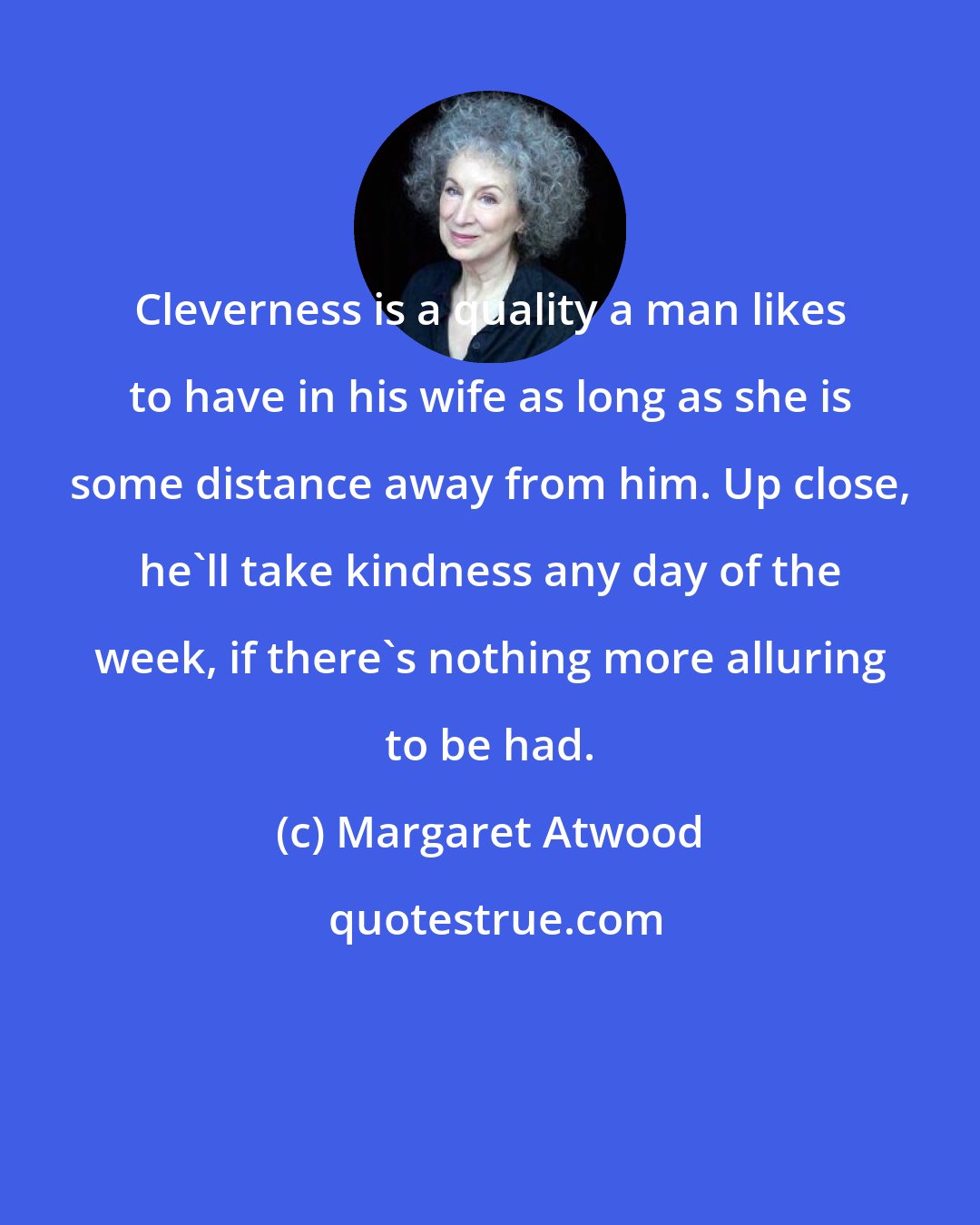 Margaret Atwood: Cleverness is a quality a man likes to have in his wife as long as she is some distance away from him. Up close, he'll take kindness any day of the week, if there's nothing more alluring to be had.