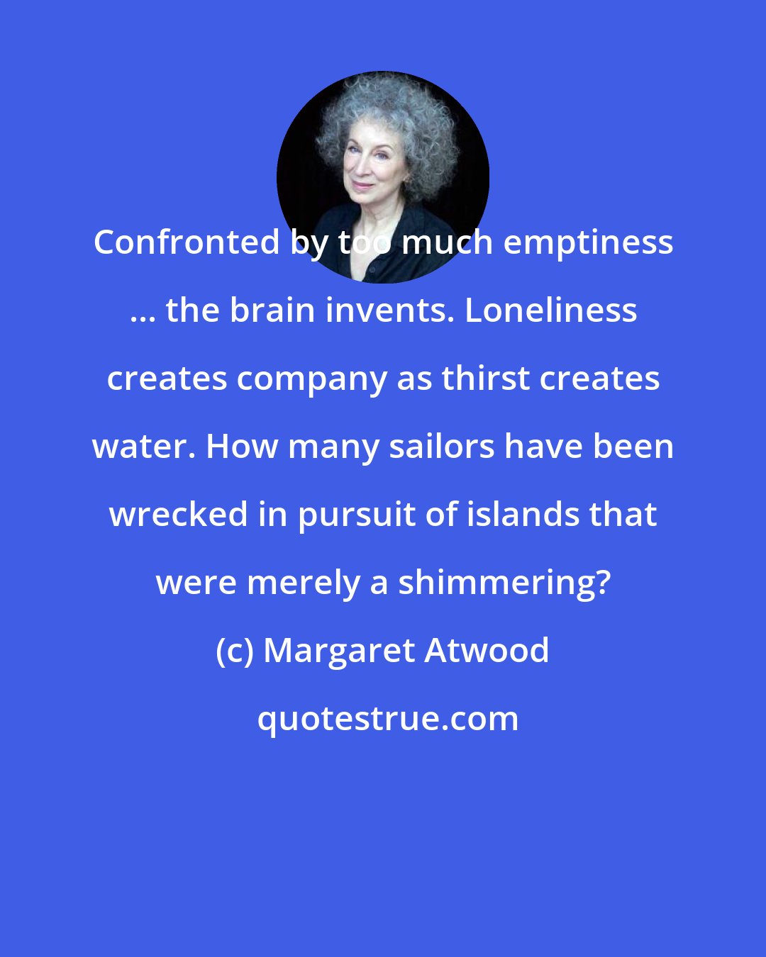 Margaret Atwood: Confronted by too much emptiness ... the brain invents. Loneliness creates company as thirst creates water. How many sailors have been wrecked in pursuit of islands that were merely a shimmering?