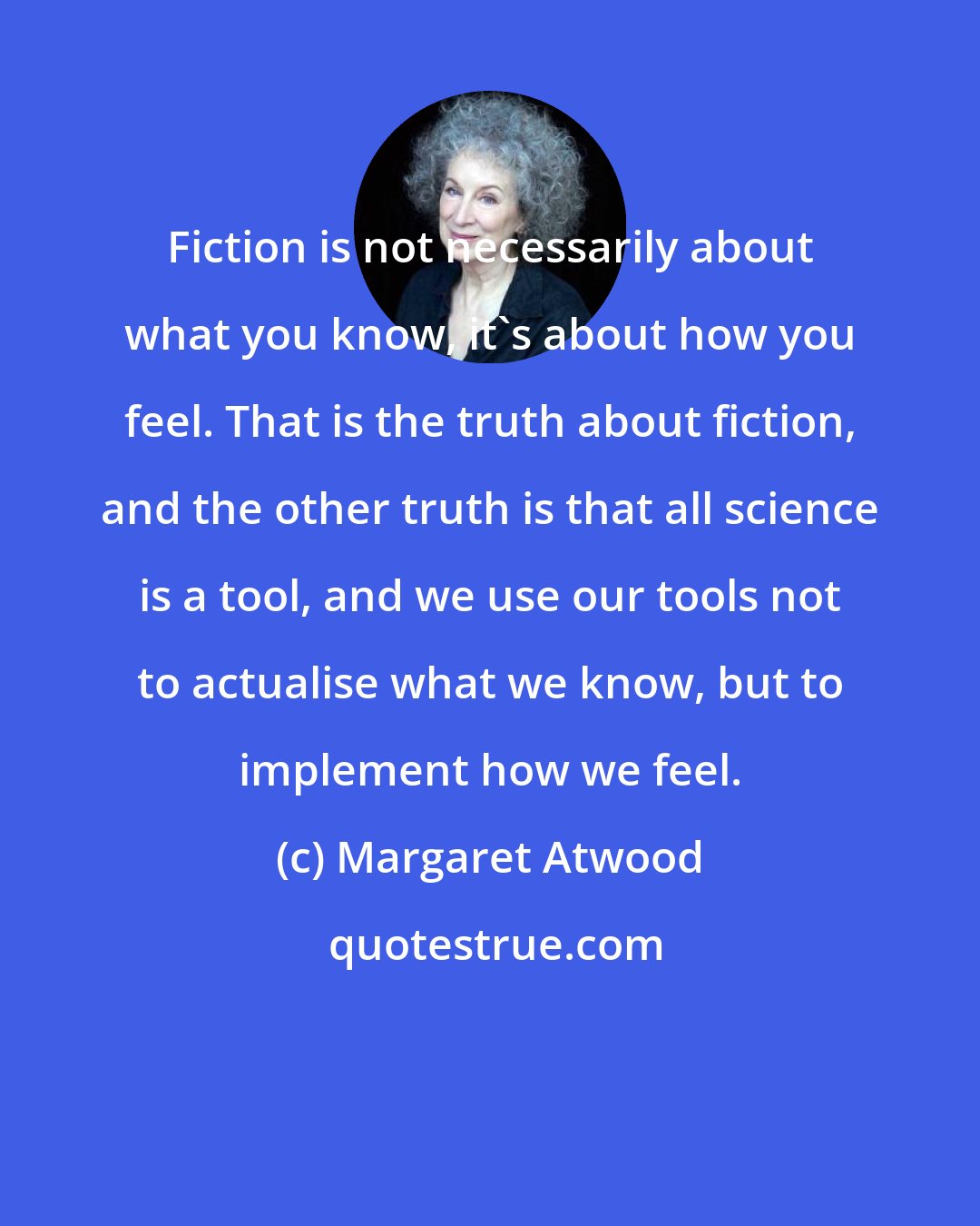 Margaret Atwood: Fiction is not necessarily about what you know, it's about how you feel. That is the truth about fiction, and the other truth is that all science is a tool, and we use our tools not to actualise what we know, but to implement how we feel.