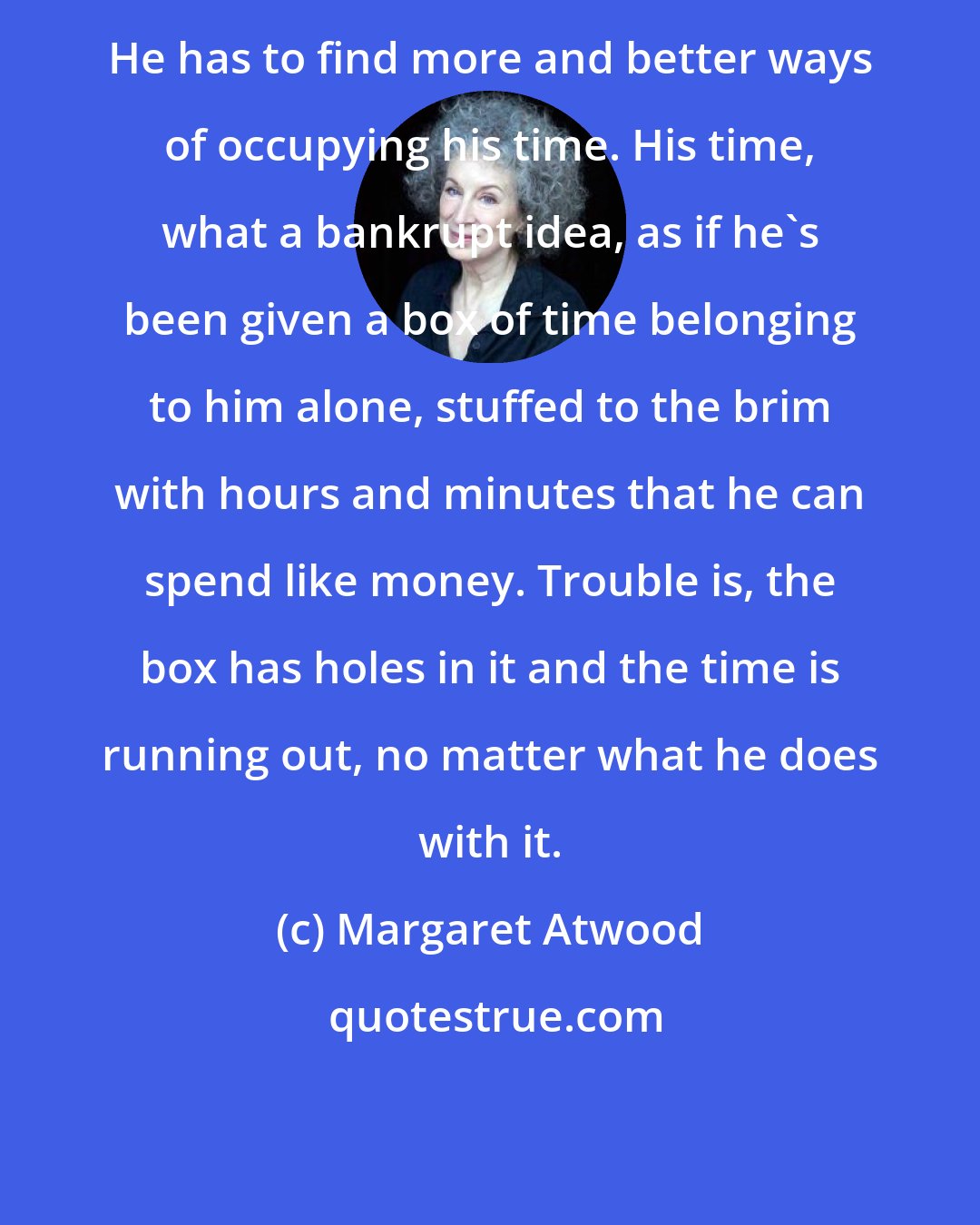 Margaret Atwood: He has to find more and better ways of occupying his time. His time, what a bankrupt idea, as if he's been given a box of time belonging to him alone, stuffed to the brim with hours and minutes that he can spend like money. Trouble is, the box has holes in it and the time is running out, no matter what he does with it.