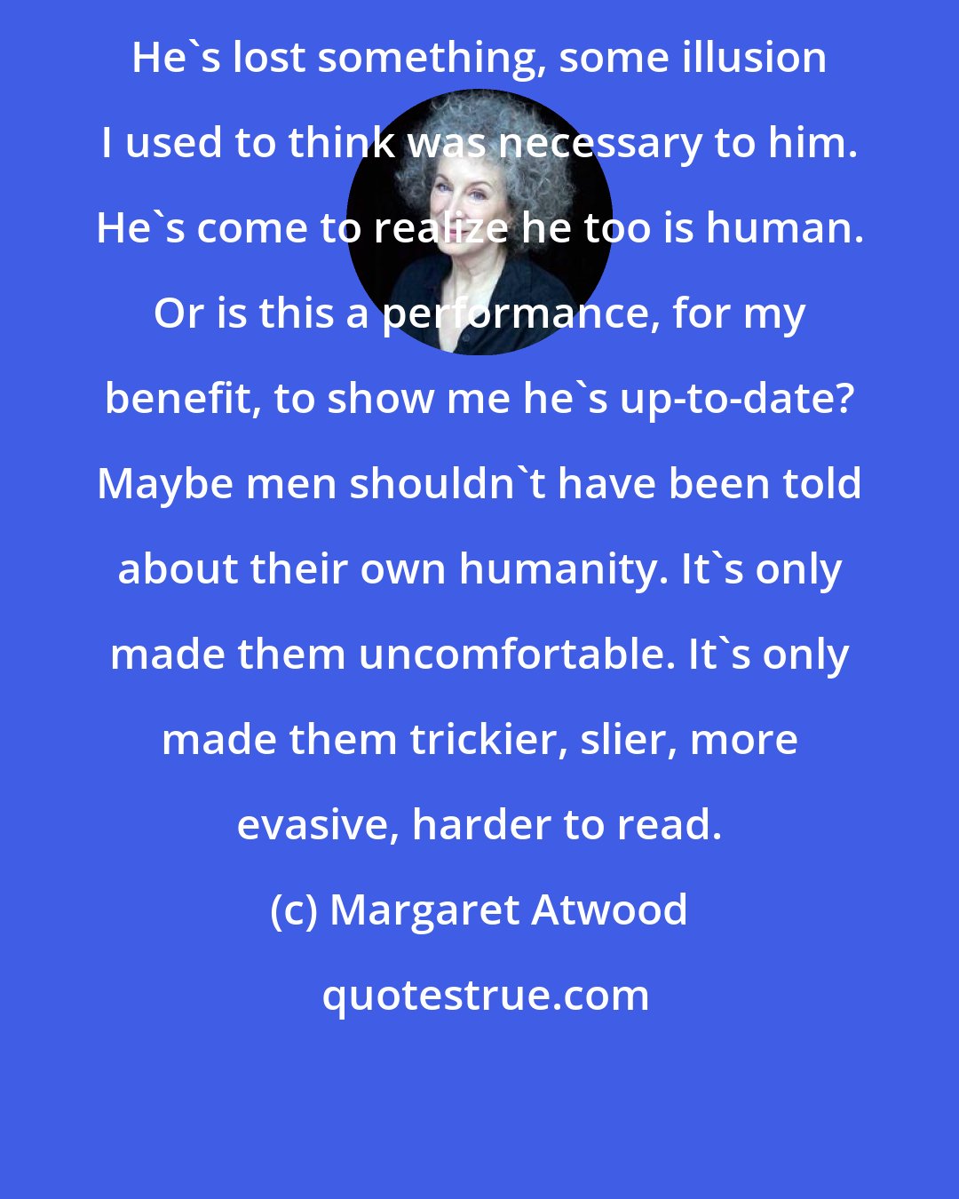 Margaret Atwood: He's lost something, some illusion I used to think was necessary to him. He's come to realize he too is human. Or is this a performance, for my benefit, to show me he's up-to-date? Maybe men shouldn't have been told about their own humanity. It's only made them uncomfortable. It's only made them trickier, slier, more evasive, harder to read.