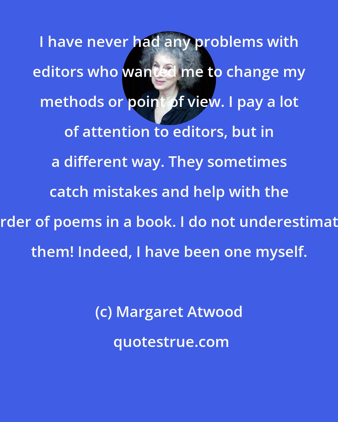 Margaret Atwood: I have never had any problems with editors who wanted me to change my methods or point of view. I pay a lot of attention to editors, but in a different way. They sometimes catch mistakes and help with the order of poems in a book. I do not underestimate them! Indeed, I have been one myself.