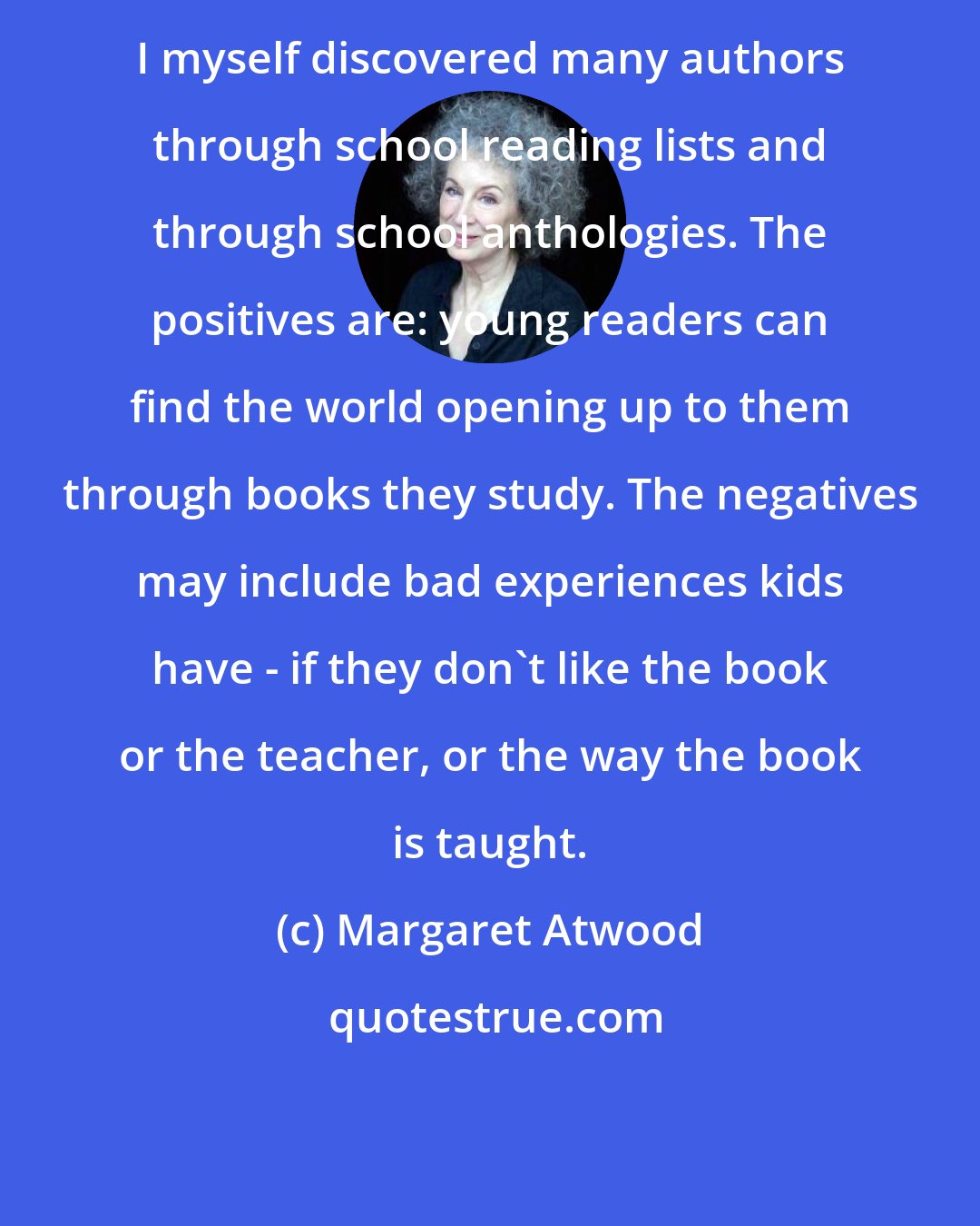 Margaret Atwood: I myself discovered many authors through school reading lists and through school anthologies. The positives are: young readers can find the world opening up to them through books they study. The negatives may include bad experiences kids have - if they don't like the book or the teacher, or the way the book is taught.