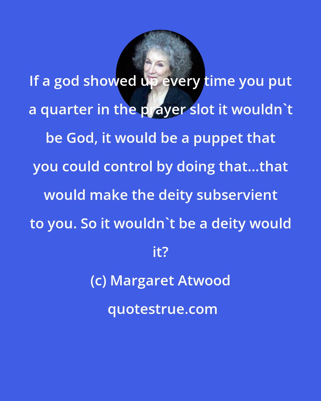 Margaret Atwood: If a god showed up every time you put a quarter in the prayer slot it wouldn't be God, it would be a puppet that you could control by doing that...that would make the deity subservient to you. So it wouldn't be a deity would it?