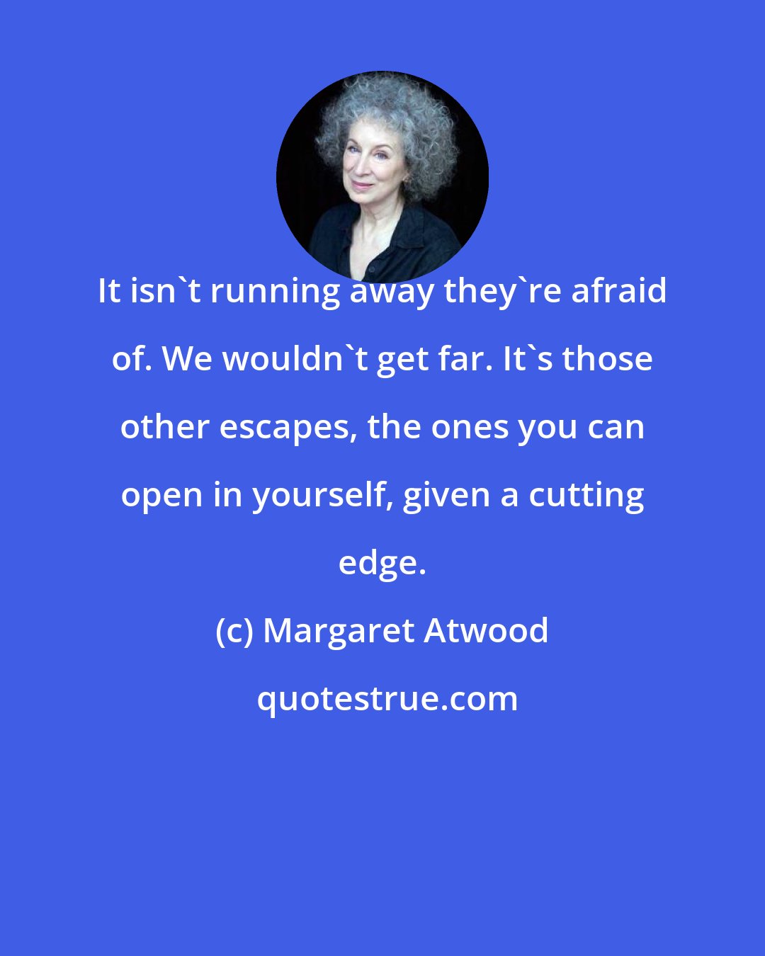 Margaret Atwood: It isn't running away they're afraid of. We wouldn't get far. It's those other escapes, the ones you can open in yourself, given a cutting edge.