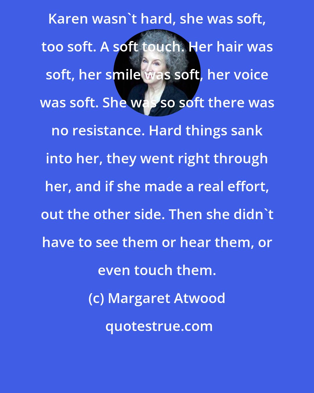 Margaret Atwood: Karen wasn't hard, she was soft, too soft. A soft touch. Her hair was soft, her smile was soft, her voice was soft. She was so soft there was no resistance. Hard things sank into her, they went right through her, and if she made a real effort, out the other side. Then she didn't have to see them or hear them, or even touch them.