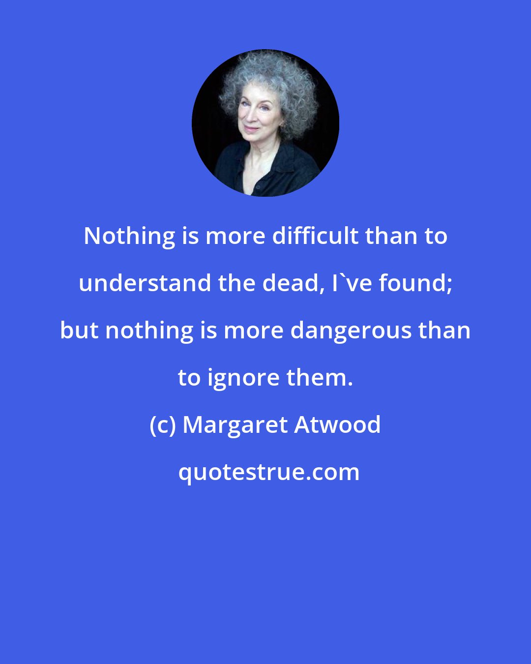 Margaret Atwood: Nothing is more difficult than to understand the dead, I've found; but nothing is more dangerous than to ignore them.