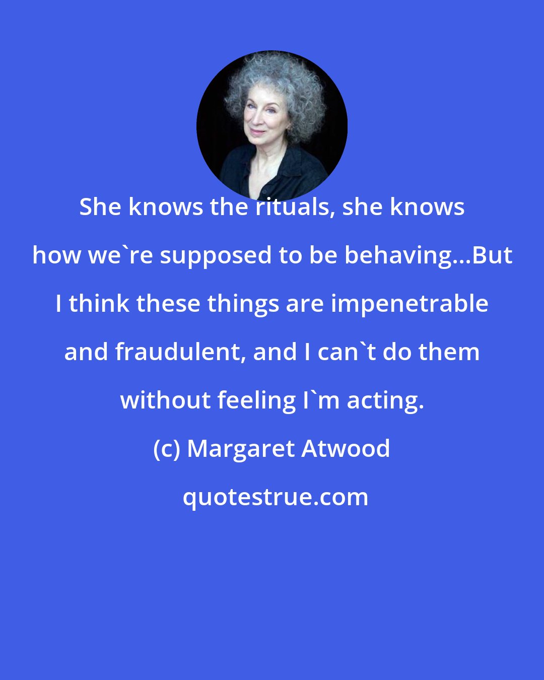 Margaret Atwood: She knows the rituals, she knows how we're supposed to be behaving...But I think these things are impenetrable and fraudulent, and I can't do them without feeling I'm acting.