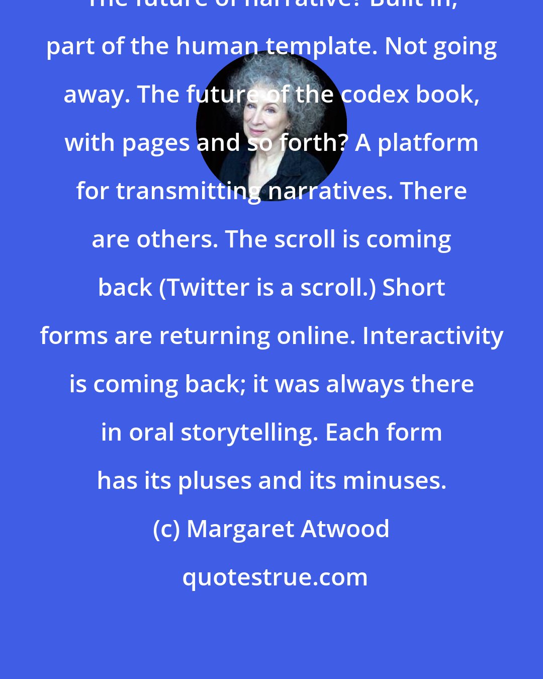 Margaret Atwood: The future of narrative? Built in, part of the human template. Not going away. The future of the codex book, with pages and so forth? A platform for transmitting narratives. There are others. The scroll is coming back (Twitter is a scroll.) Short forms are returning online. Interactivity is coming back; it was always there in oral storytelling. Each form has its pluses and its minuses.