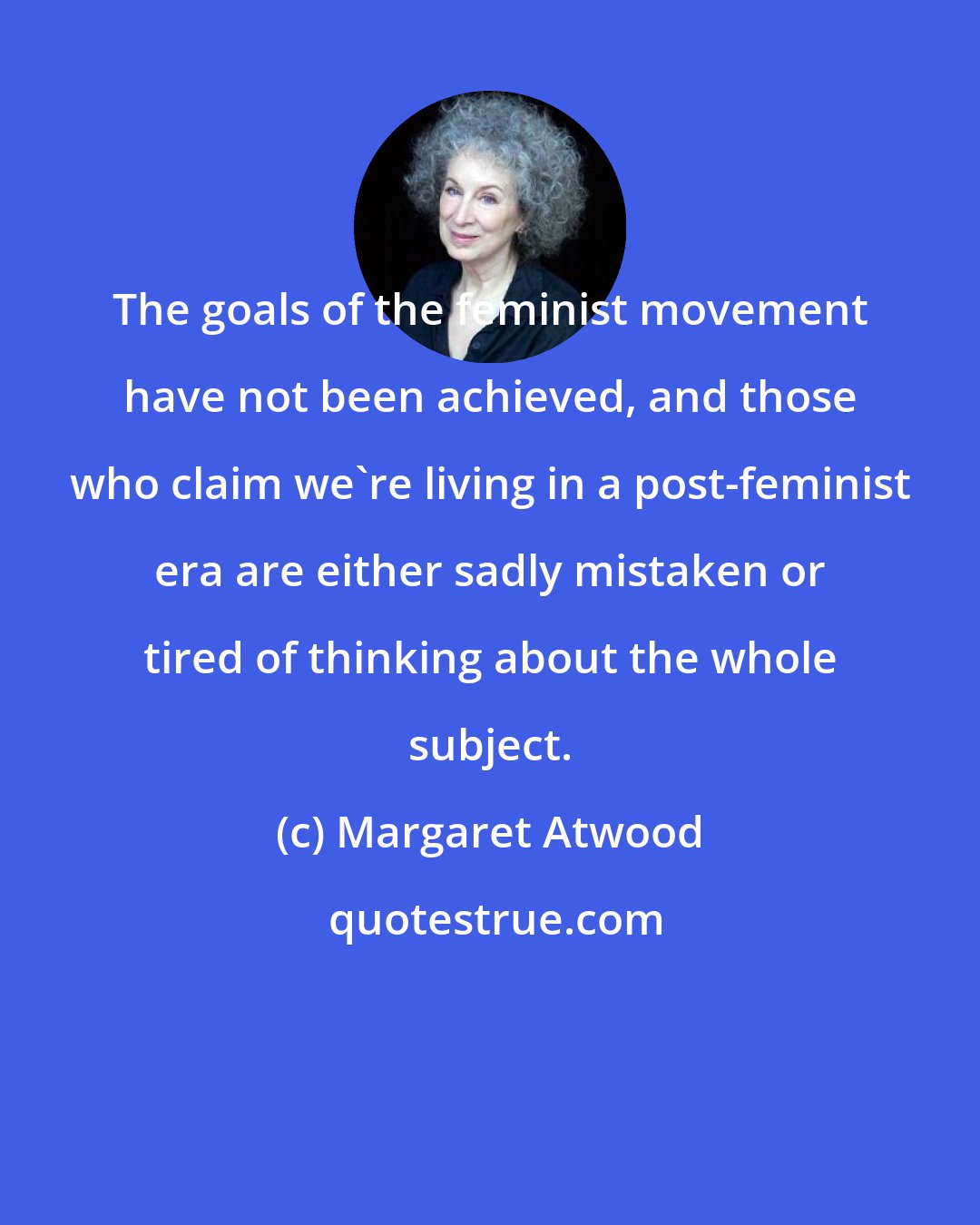 Margaret Atwood: The goals of the feminist movement have not been achieved, and those who claim we're living in a post-feminist era are either sadly mistaken or tired of thinking about the whole subject.