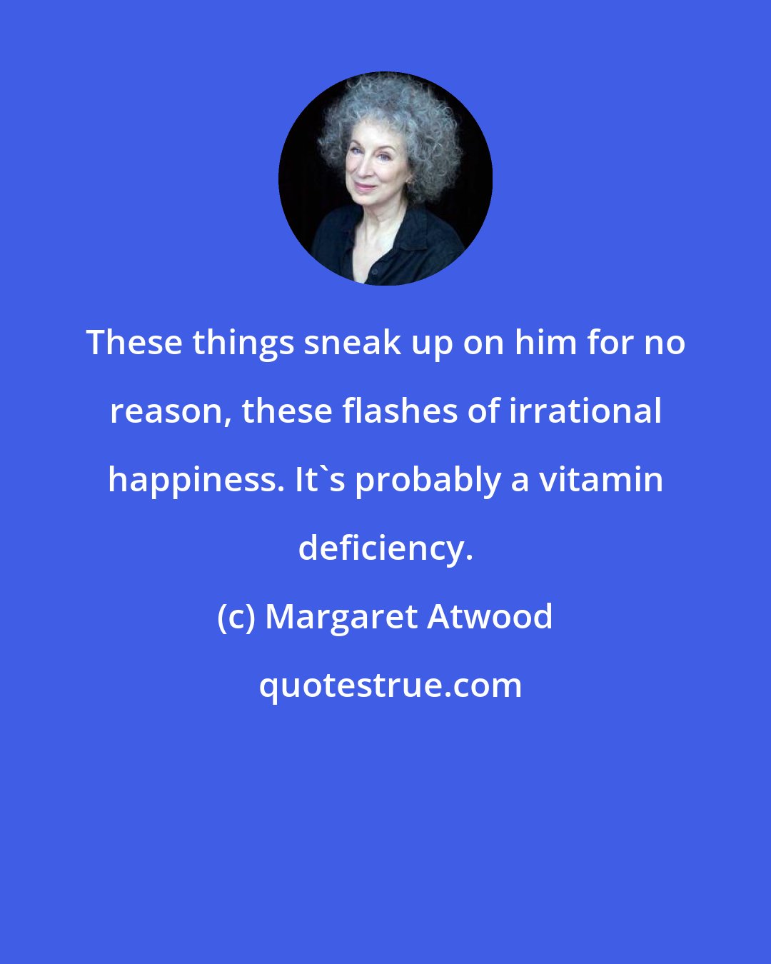 Margaret Atwood: These things sneak up on him for no reason, these flashes of irrational happiness. It's probably a vitamin deficiency.