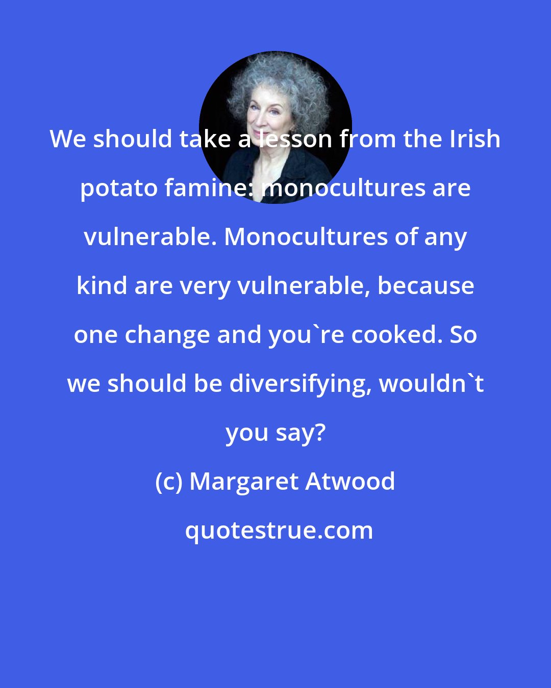 Margaret Atwood: We should take a lesson from the Irish potato famine: monocultures are vulnerable. Monocultures of any kind are very vulnerable, because one change and you're cooked. So we should be diversifying, wouldn't you say?