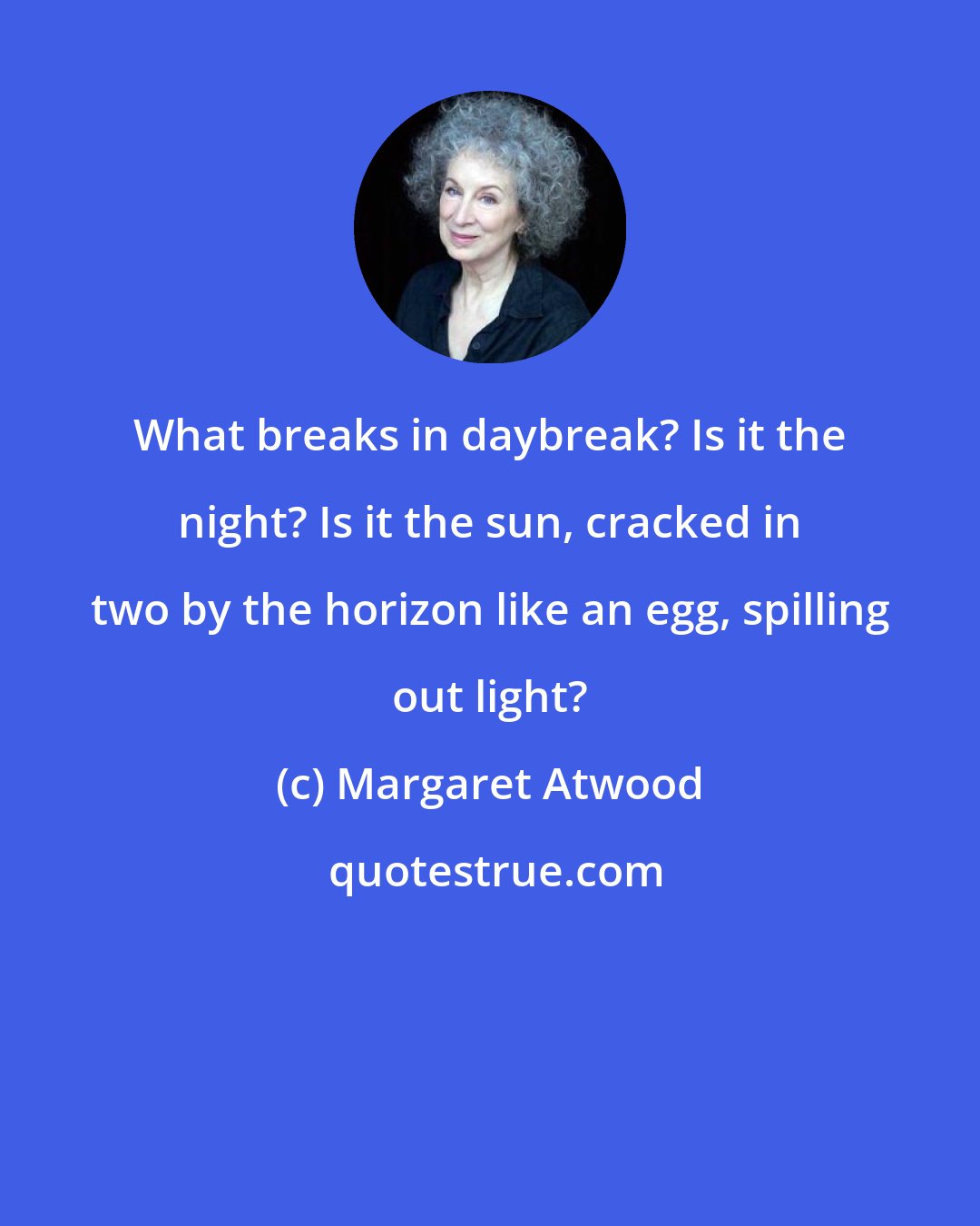 Margaret Atwood: What breaks in daybreak? Is it the night? Is it the sun, cracked in two by the horizon like an egg, spilling out light?