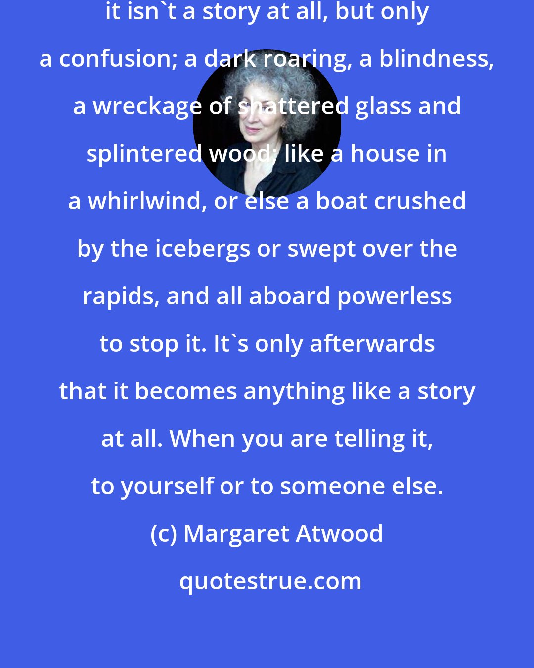 Margaret Atwood: When you are in the middle of a story it isn't a story at all, but only a confusion; a dark roaring, a blindness, a wreckage of shattered glass and splintered wood; like a house in a whirlwind, or else a boat crushed by the icebergs or swept over the rapids, and all aboard powerless to stop it. It's only afterwards that it becomes anything like a story at all. When you are telling it, to yourself or to someone else.