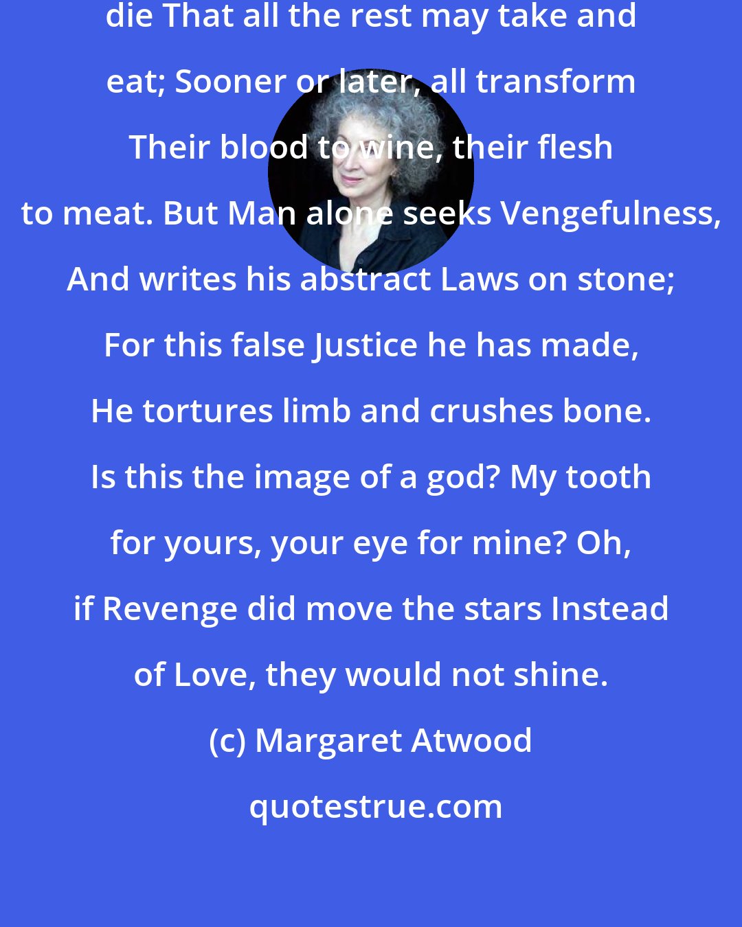 Margaret Atwood: All Creatures know that some must die That all the rest may take and eat; Sooner or later, all transform Their blood to wine, their flesh to meat. But Man alone seeks Vengefulness, And writes his abstract Laws on stone; For this false Justice he has made, He tortures limb and crushes bone. Is this the image of a god? My tooth for yours, your eye for mine? Oh, if Revenge did move the stars Instead of Love, they would not shine.