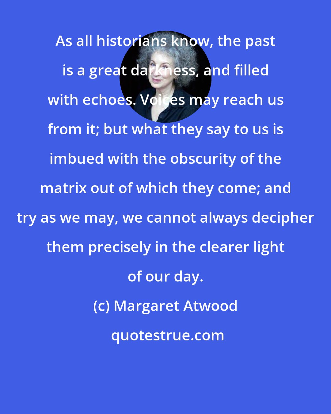 Margaret Atwood: As all historians know, the past is a great darkness, and filled with echoes. Voices may reach us from it; but what they say to us is imbued with the obscurity of the matrix out of which they come; and try as we may, we cannot always decipher them precisely in the clearer light of our day.