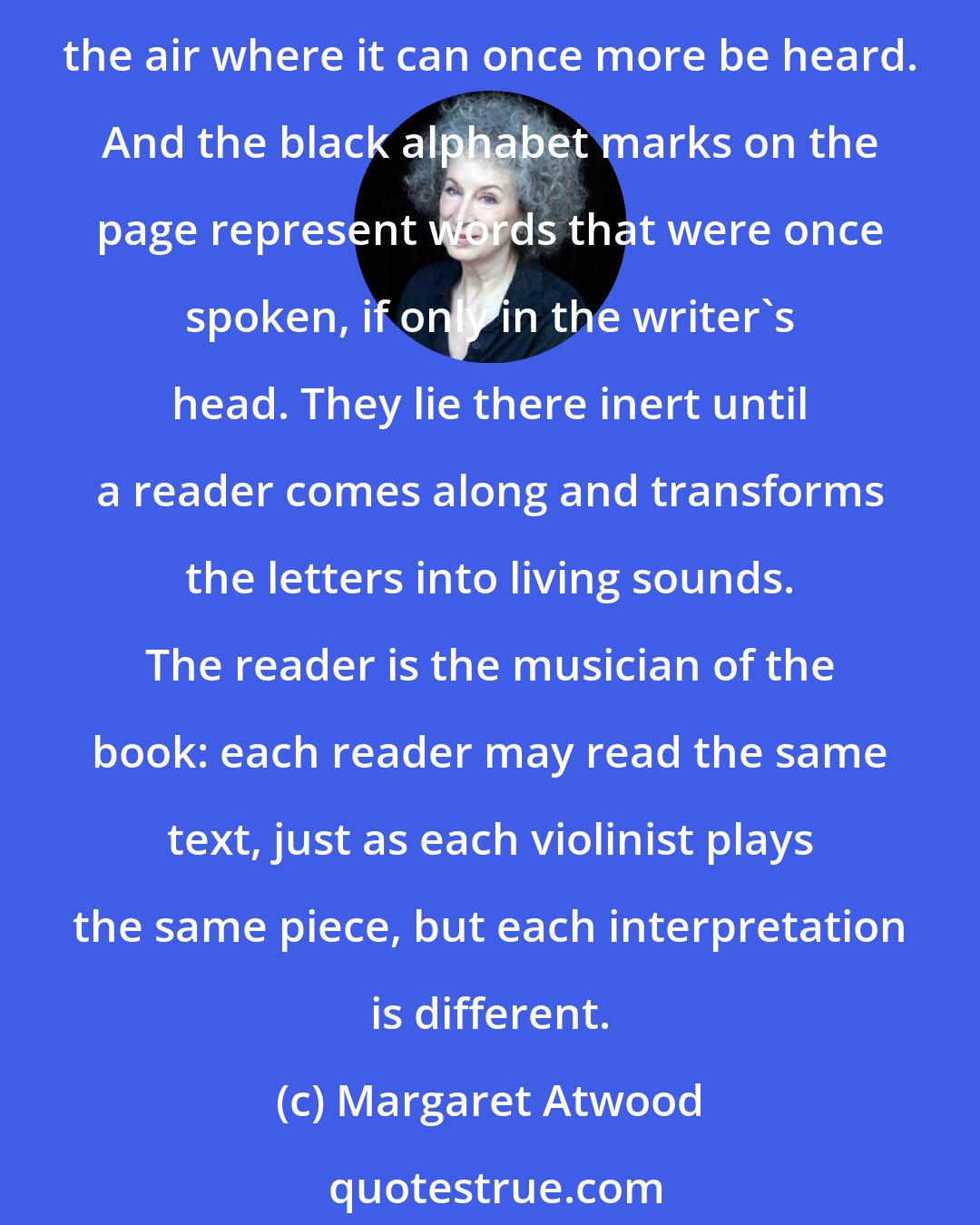 Margaret Atwood: Books are frozen voices, in the same way that musical scores are frozen music. The score is a way of transmitting the music to someone who can play it, releasing it into the air where it can once more be heard. And the black alphabet marks on the page represent words that were once spoken, if only in the writer's head. They lie there inert until a reader comes along and transforms the letters into living sounds. The reader is the musician of the book: each reader may read the same text, just as each violinist plays the same piece, but each interpretation is different.