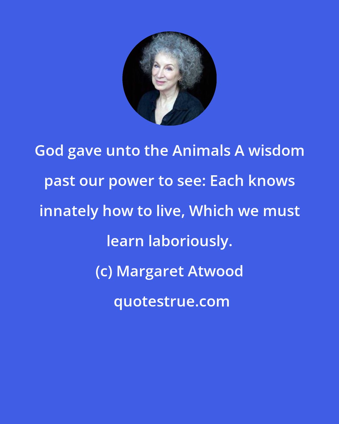 Margaret Atwood: God gave unto the Animals A wisdom past our power to see: Each knows innately how to live, Which we must learn laboriously.