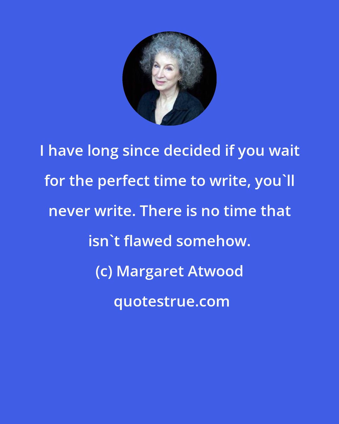 Margaret Atwood: I have long since decided if you wait for the perfect time to write, you'll never write. There is no time that isn't flawed somehow.