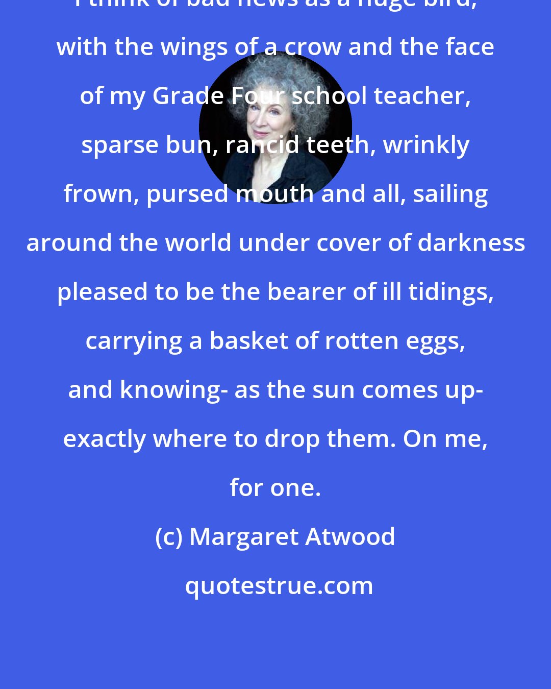 Margaret Atwood: I think of bad news as a huge bird, with the wings of a crow and the face of my Grade Four school teacher, sparse bun, rancid teeth, wrinkly frown, pursed mouth and all, sailing around the world under cover of darkness pleased to be the bearer of ill tidings, carrying a basket of rotten eggs, and knowing- as the sun comes up- exactly where to drop them. On me, for one.