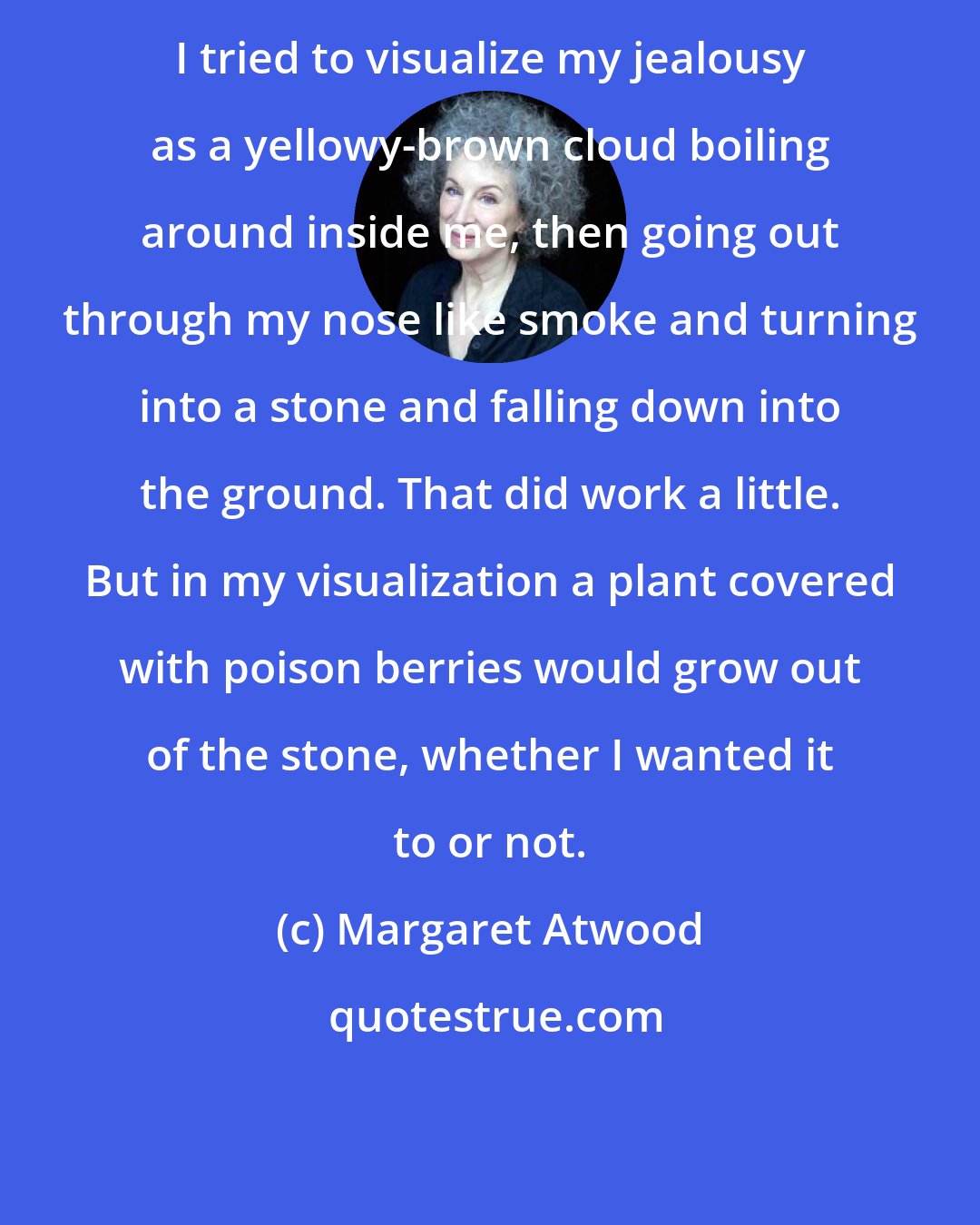 Margaret Atwood: I tried to visualize my jealousy as a yellowy-brown cloud boiling around inside me, then going out through my nose like smoke and turning into a stone and falling down into the ground. That did work a little. But in my visualization a plant covered with poison berries would grow out of the stone, whether I wanted it to or not.