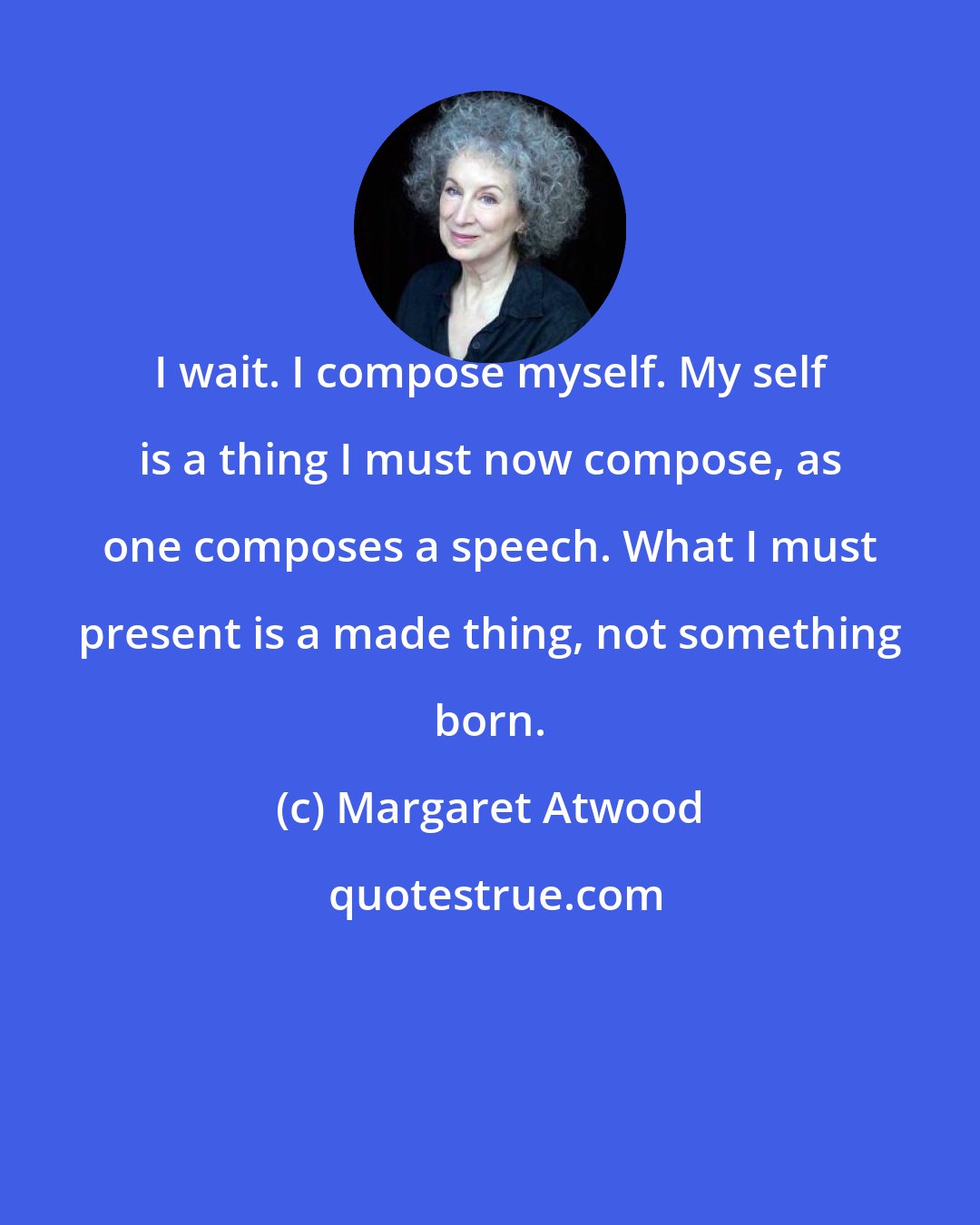 Margaret Atwood: I wait. I compose myself. My self is a thing I must now compose, as one composes a speech. What I must present is a made thing, not something born.