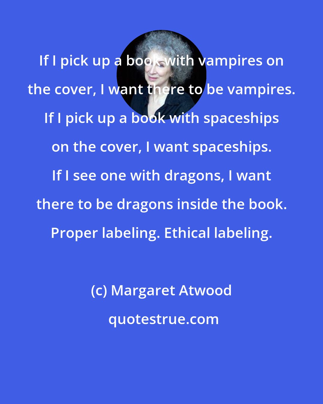 Margaret Atwood: If I pick up a book with vampires on the cover, I want there to be vampires. If I pick up a book with spaceships on the cover, I want spaceships. If I see one with dragons, I want there to be dragons inside the book. Proper labeling. Ethical labeling.