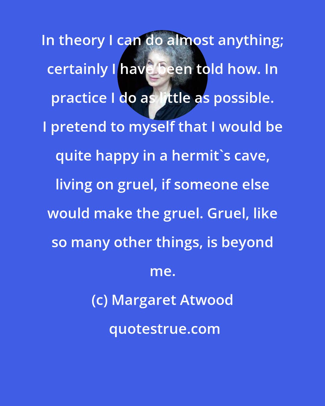 Margaret Atwood: In theory I can do almost anything; certainly I have been told how. In practice I do as little as possible. I pretend to myself that I would be quite happy in a hermit's cave, living on gruel, if someone else would make the gruel. Gruel, like so many other things, is beyond me.