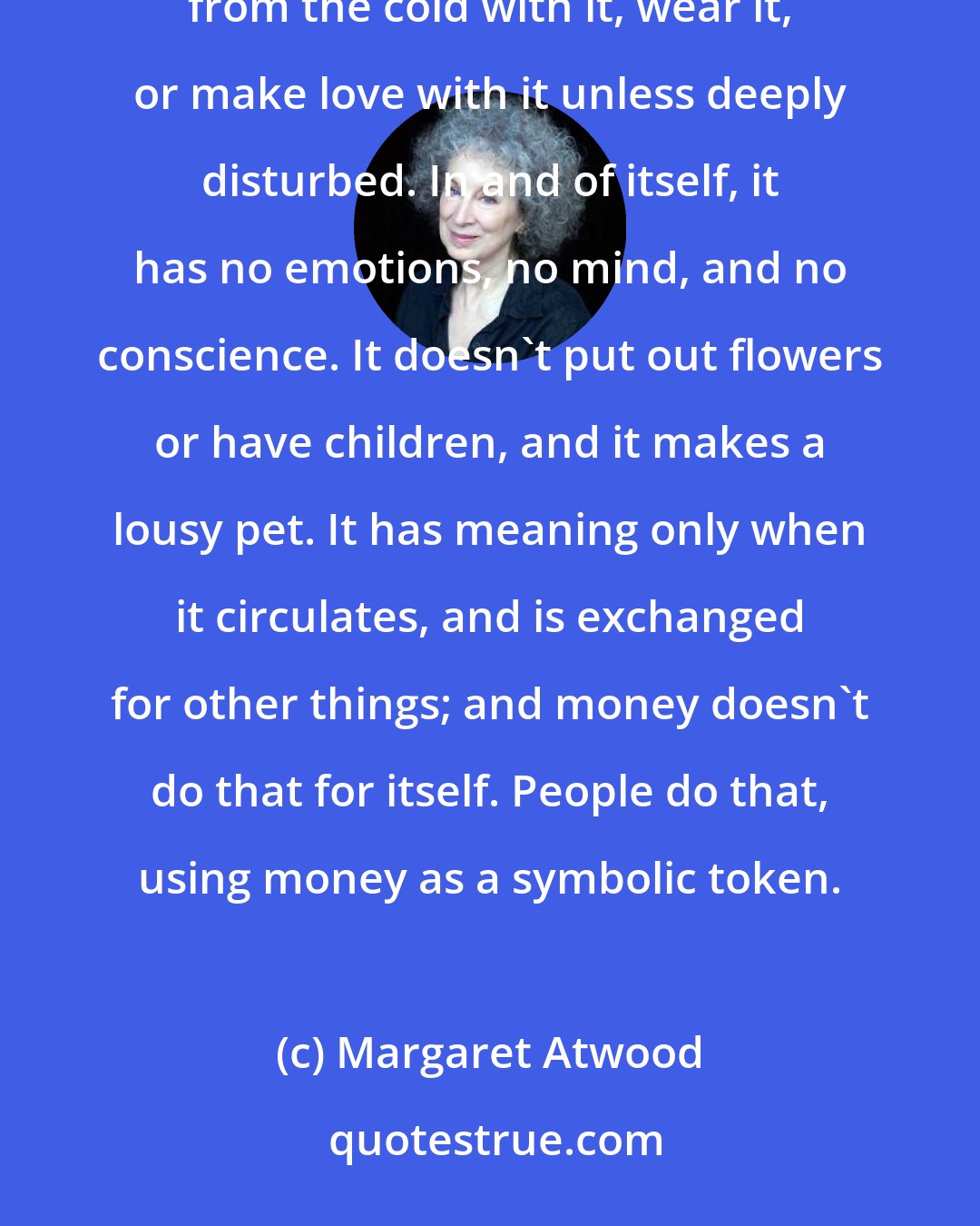 Margaret Atwood: Money as such is, as Oscar Wilde said, perfectly useless. You can't eat it, drink it, shelter yourself from the cold with it, wear it, or make love with it unless deeply disturbed. In and of itself, it has no emotions, no mind, and no conscience. It doesn't put out flowers or have children, and it makes a lousy pet. It has meaning only when it circulates, and is exchanged for other things; and money doesn't do that for itself. People do that, using money as a symbolic token.