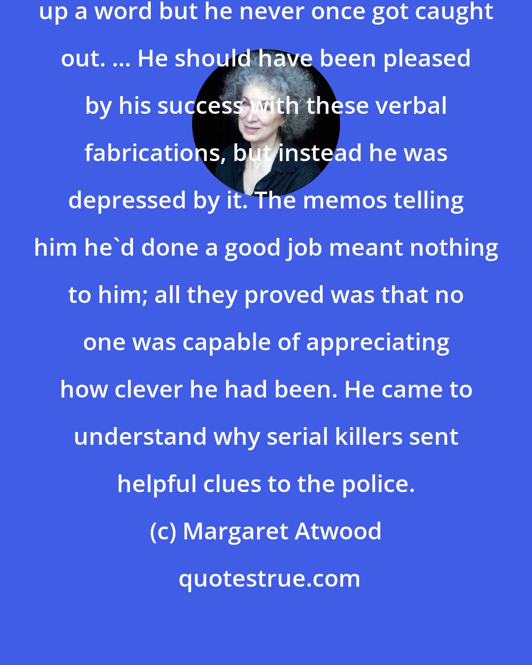 Margaret Atwood: Once in a while, Jimmy would make up a word but he never once got caught out. ... He should have been pleased by his success with these verbal fabrications, but instead he was depressed by it. The memos telling him he'd done a good job meant nothing to him; all they proved was that no one was capable of appreciating how clever he had been. He came to understand why serial killers sent helpful clues to the police.