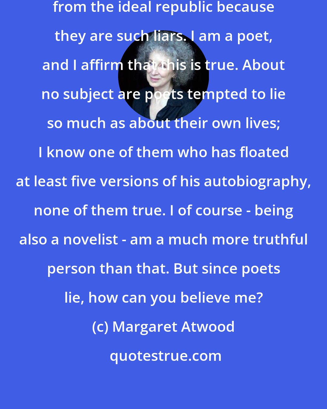 Margaret Atwood: Plato said that poets should be excluded from the ideal republic because they are such liars. I am a poet, and I affirm that this is true. About no subject are poets tempted to lie so much as about their own lives; I know one of them who has floated at least five versions of his autobiography, none of them true. I of course - being also a novelist - am a much more truthful person than that. But since poets lie, how can you believe me?