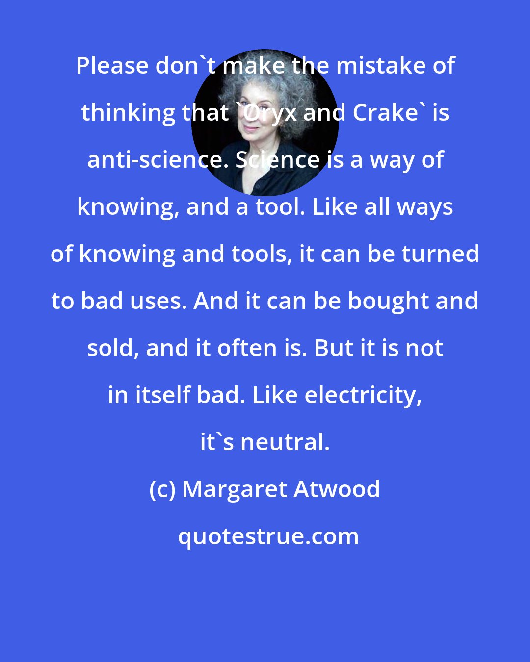 Margaret Atwood: Please don't make the mistake of thinking that 'Oryx and Crake' is anti-science. Science is a way of knowing, and a tool. Like all ways of knowing and tools, it can be turned to bad uses. And it can be bought and sold, and it often is. But it is not in itself bad. Like electricity, it's neutral.