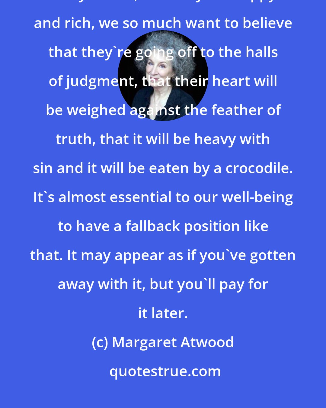 Margaret Atwood: Somebody has been a complete ratbag all their life and they've gotten away with it, and they die happy and rich, we so much want to believe that they're going off to the halls of judgment, that their heart will be weighed against the feather of truth, that it will be heavy with sin and it will be eaten by a crocodile. It's almost essential to our well-being to have a fallback position like that. It may appear as if you've gotten away with it, but you'll pay for it later.