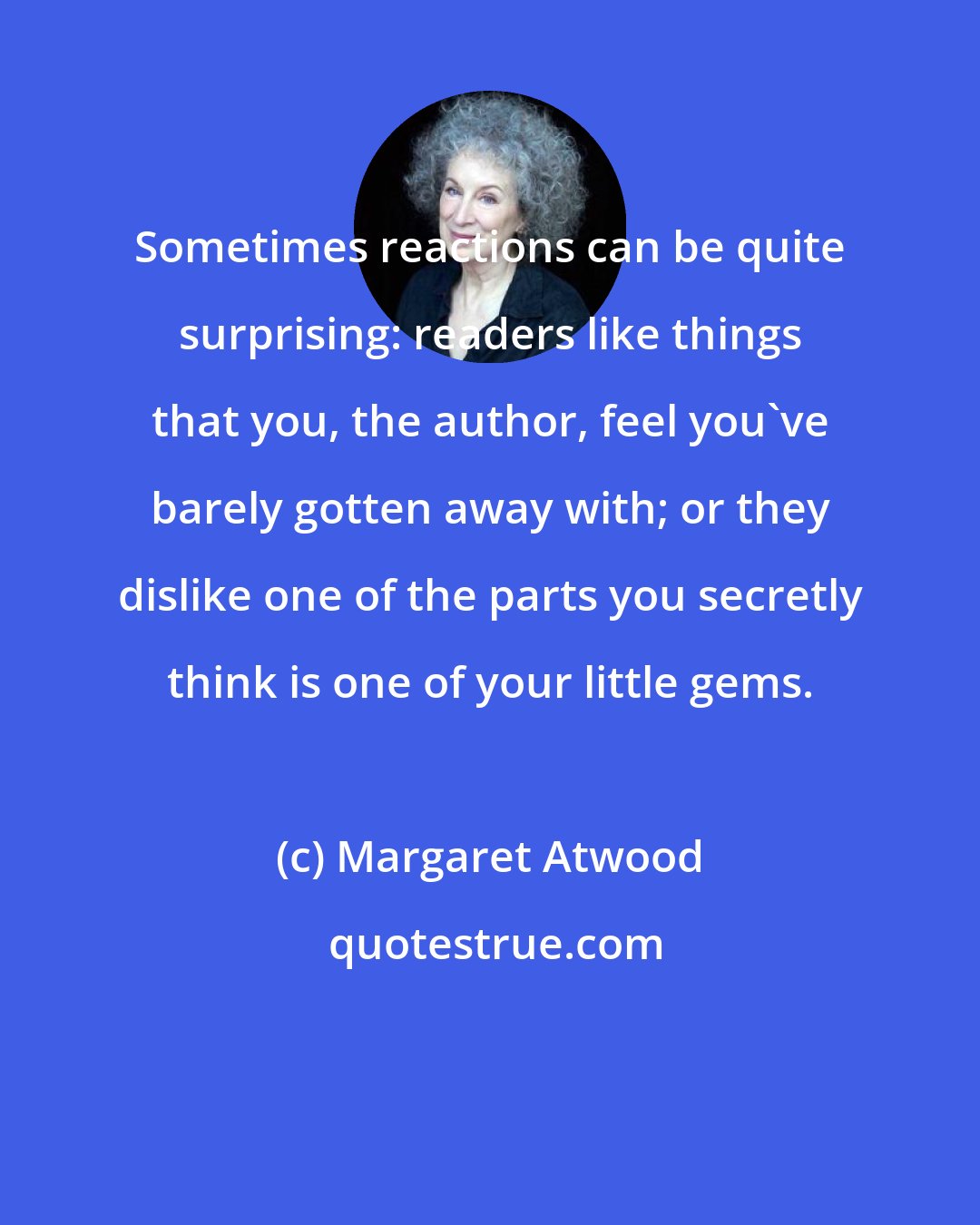 Margaret Atwood: Sometimes reactions can be quite surprising: readers like things that you, the author, feel you've barely gotten away with; or they dislike one of the parts you secretly think is one of your little gems.