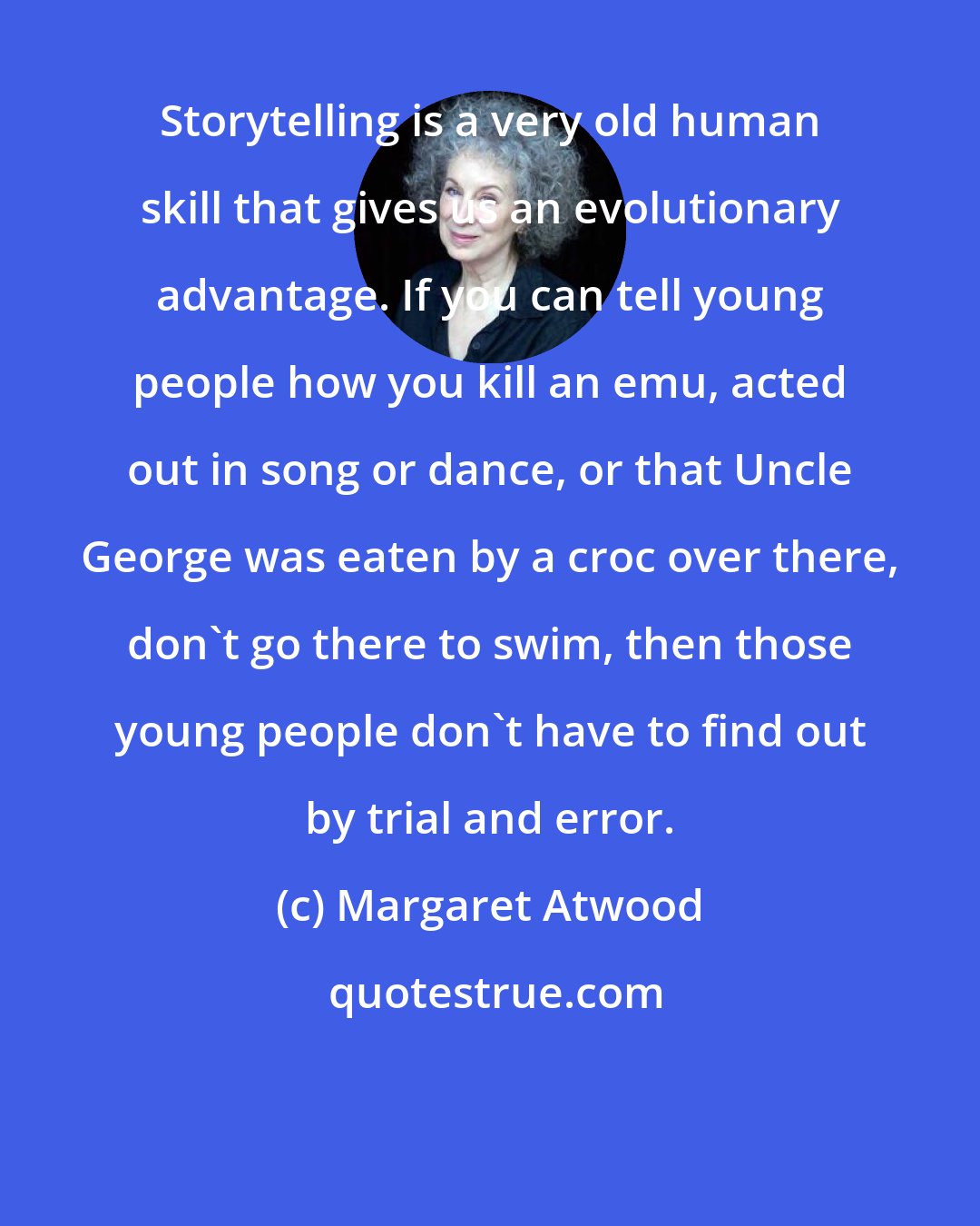 Margaret Atwood: Storytelling is a very old human skill that gives us an evolutionary advantage. If you can tell young people how you kill an emu, acted out in song or dance, or that Uncle George was eaten by a croc over there, don't go there to swim, then those young people don't have to find out by trial and error.