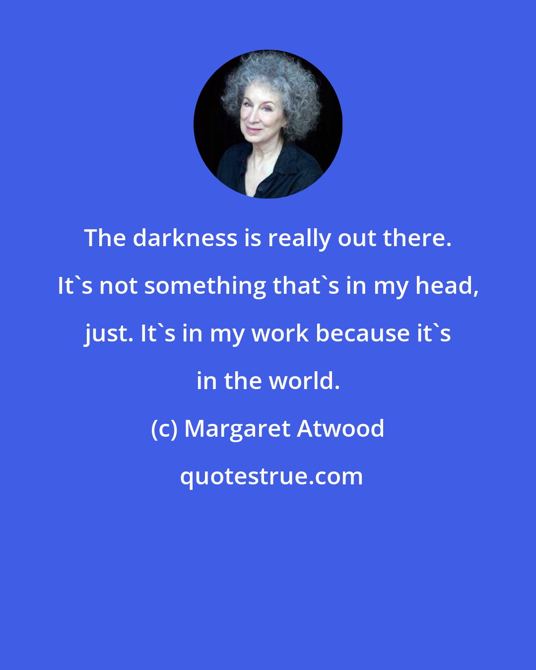 Margaret Atwood: The darkness is really out there. It's not something that's in my head, just. It's in my work because it's in the world.