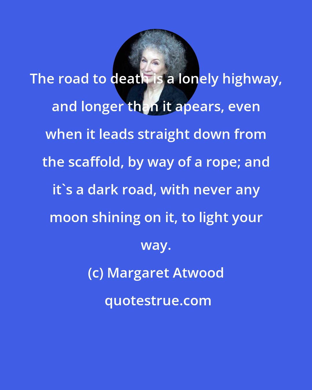 Margaret Atwood: The road to death is a lonely highway, and longer than it apears, even when it leads straight down from the scaffold, by way of a rope; and it's a dark road, with never any moon shining on it, to light your way.