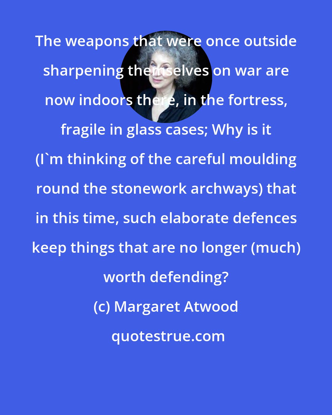 Margaret Atwood: The weapons that were once outside sharpening themselves on war are now indoors there, in the fortress, fragile in glass cases; Why is it (I'm thinking of the careful moulding round the stonework archways) that in this time, such elaborate defences keep things that are no longer (much) worth defending?