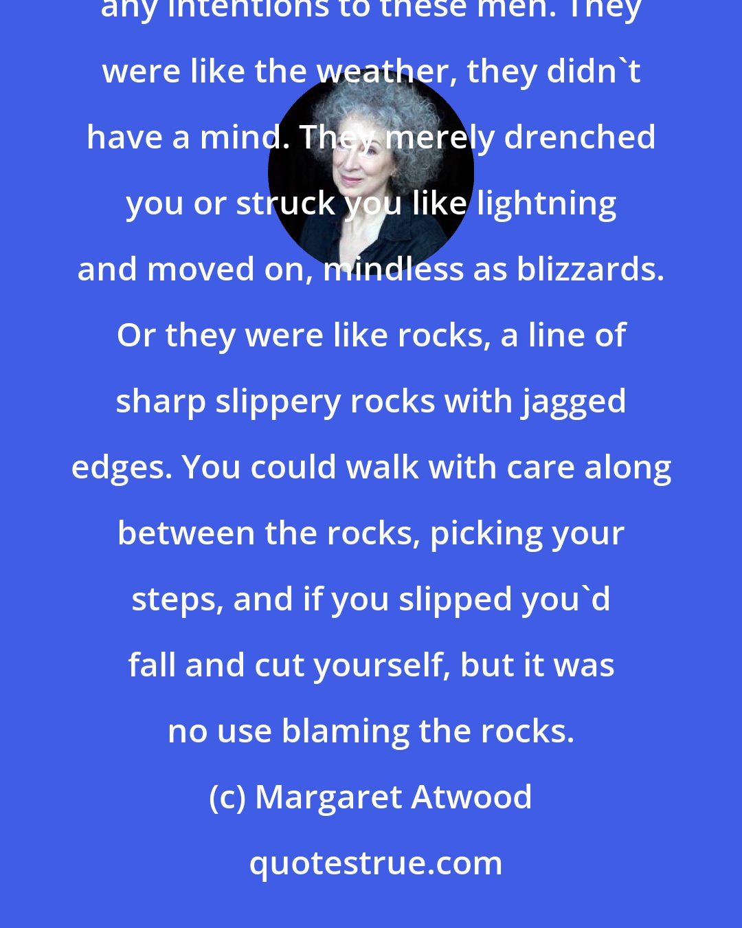 Margaret Atwood: There were no men in this painting, but it was about men, the kind who caused women to fall. I did not ascribe any intentions to these men. They were like the weather, they didn't have a mind. They merely drenched you or struck you like lightning and moved on, mindless as blizzards. Or they were like rocks, a line of sharp slippery rocks with jagged edges. You could walk with care along between the rocks, picking your steps, and if you slipped you'd fall and cut yourself, but it was no use blaming the rocks.