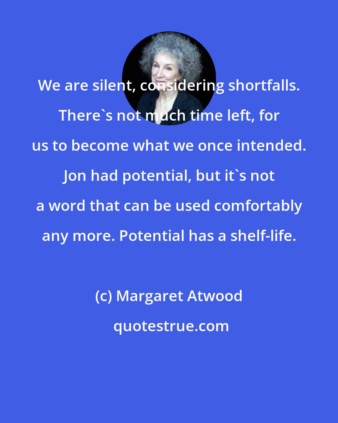 Margaret Atwood: We are silent, considering shortfalls. There's not much time left, for us to become what we once intended. Jon had potential, but it's not a word that can be used comfortably any more. Potential has a shelf-life.