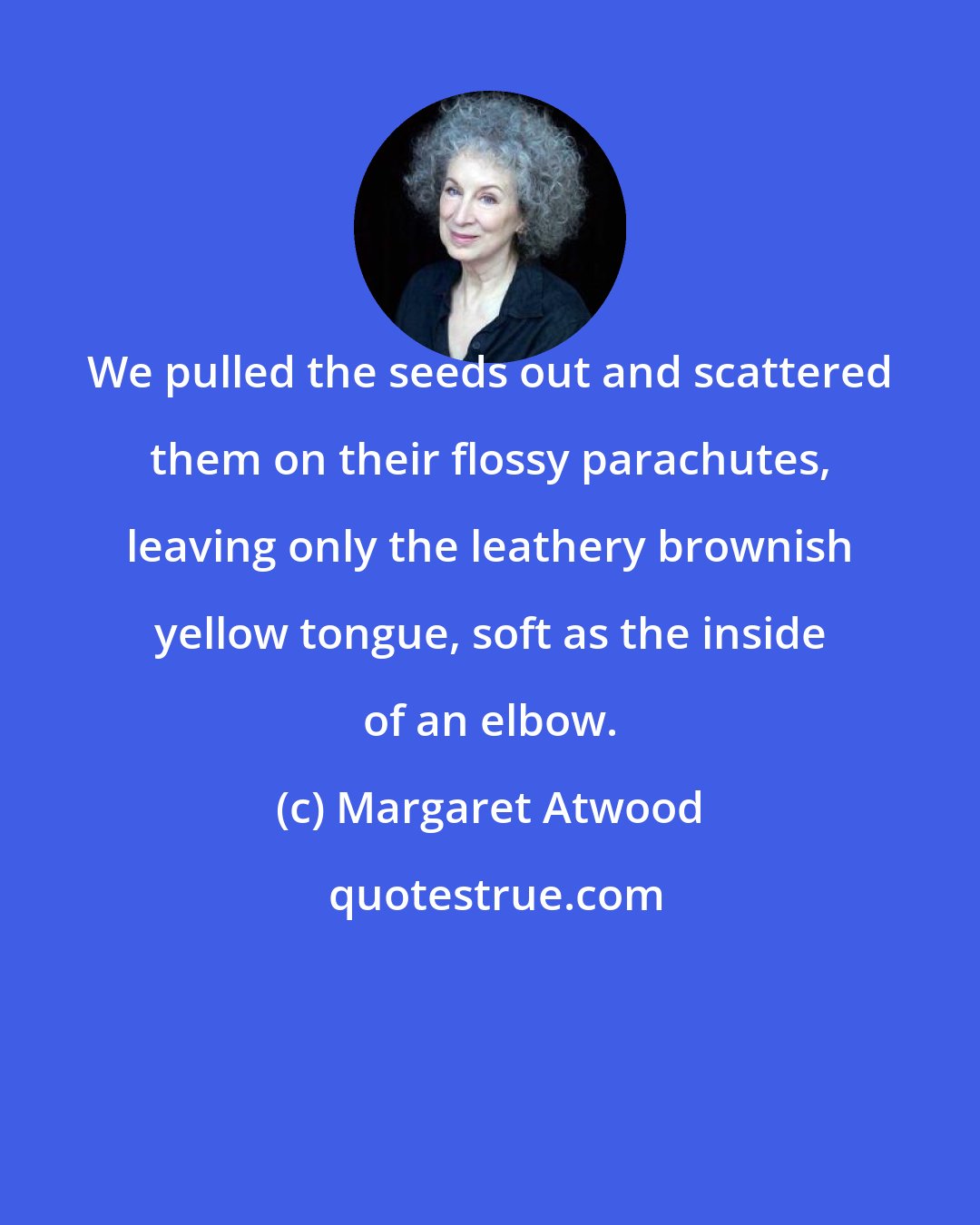 Margaret Atwood: We pulled the seeds out and scattered them on their flossy parachutes, leaving only the leathery brownish yellow tongue, soft as the inside of an elbow.